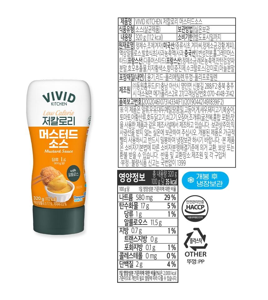 VIVIDKITCHENLow Calorie저칼로리머스터드소스Mustard Sauce당류 1g[제품명 VIVID KITCHEN 저칼로리 머스터드소스식품유형 소스(살균제품)[내용량 320g (112kcal)제조원보관방법 실온보관|소비기한 별도표시일까지원재료명 정제수,조제겨자(미국산/증류식초,겨자씨,정제소금,강황,계피),액상알룰로스, 발효식초 [사과농축액(사과:중국산)],변성전분,홀그레인머스타드(프랑스산), 디종머스타드(프랑스산),정제소금,레몬농축액,잔탄검,양파1분말,효모추출물,치자황색소,향미증진제,수크랄로스(감미료),마늘분말][포장재질(내면)[ 용기, 리드-폴리에틸렌,뚜껑-폴리프로필렌1)동원홈푸드/F1:충남 아산시 영인면 신봉길 288/F2:충북 충주1시 대소원면 메가폴리스2로 27/고객상담번호:070-4148-3142 |[품목보고번호 2002046107314334(F1)/201904421491839(F2)※ 이 제품은 알류,우유,대두,메밀,땅콩,밀,고등어,게,새우,돼지고기,복숭아토마토,아황산류,호두,닭고기,쇠고기, 오징어, 조개류(굴,전복,홍합 포함)잣1을 사용한 제품과 같은 제조시설에서 제조하고 있습니다. 보관상주의 직사광선을 받지 않는 실온에 보관하여 주십시오. 개봉된 제품은 가급적빨리 사용하시고 반드시 밀봉하여 냉장보관 하시기 바랍니다. 본 제품소비자기본법에 따른 소비자분쟁해결기준에 의거 교환, 보상 또는[환불 받을 수 있습니다. ·반품 및 교환장소:제조원 및 각 구입처•부정·불량식품 신고는 국번없이 1399100gwith알룰로스영|총 내용량 300g양정보100g당 35kcal개봉 후320g (112kcal))액상알룰로스 17%, 겨자씨 4.6%DongwonGRAMS나트륨 580 mg29%100g당 1일 영양성분 기준치에 대한 비율냉장보관안전관리인증[탄수화물 17 g5%HACCP.당류 1g1%식품의약품안전처알룰로오스 11.5 g지방 0.7g1%트랜스지방 0g플라스틱포화지방 0.1g1%콜레스테롤 0mg 0% OTHER단백질 2g4%뚜껑:PP11일 영양성분 기준치에 대한 비율(%)은 2,000kcal기준이므로 개인의 필요 열량에 따라 다를 수 있습니다.