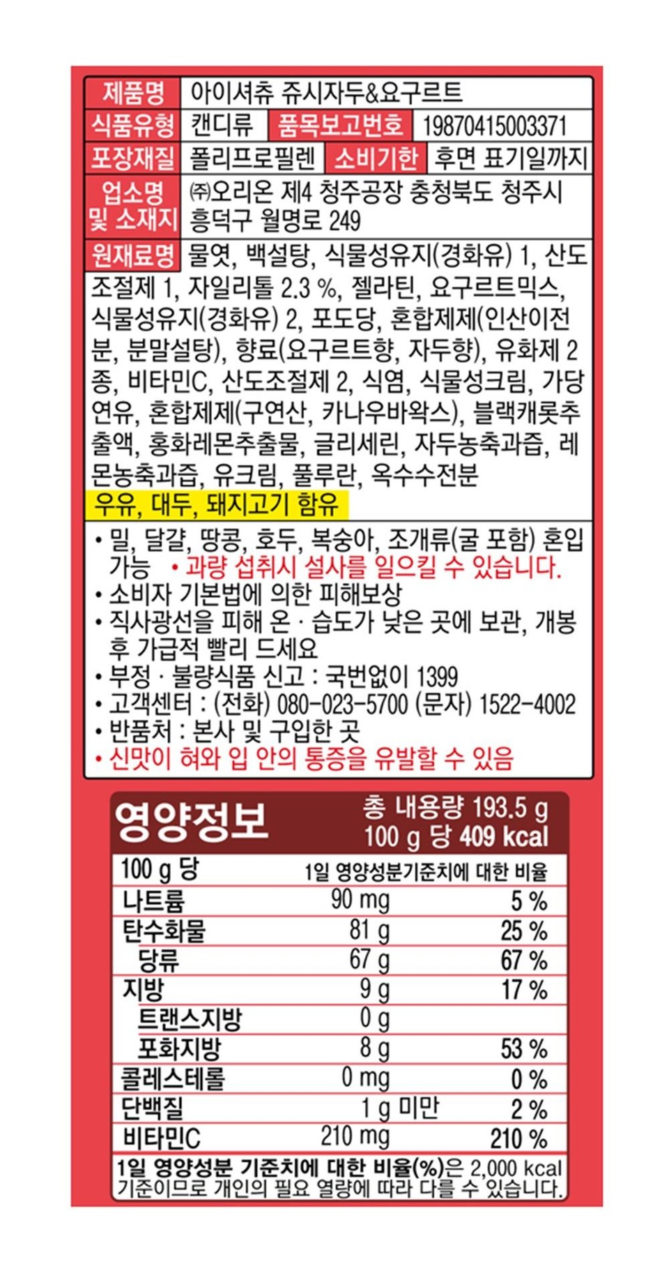 제품명 아이셔츄 쥬시자두&요구르트식품유형 캔디류 품목보고번호 19870415003371포장재질 폴리프로필렌 소비기한 후면 표기일까지업소명 (주)오리온 제4 청주공장 충청북도 청주시및 소재지 흥덕구 월명로 249원재료명 물엿, 백설탕, 식물성유지(경화유) 1, 산도조절제 1, 자일리톨 2.3%, 젤라틴, 요구르트믹스,식물성유지(경화유) 2, 포도당, 혼합제제(인산이전1분, 분말설탕), 향료(요구르트향, 자두향), 유화제 2종, 비타민C, 산도조절제 2, 식염, 식물성크림, 가당연유, 혼합제제(구연산, 카나우바왁스), 블랙캐롯추출액, 홍화레몬추출물, 글리세린, 자두농축과즙, 레몬농축과즙, 유크림, 풀루란, 옥수수전분.·우유, 대두, 돼지고기 함유• 밀, 달걀, 땅콩, 호두, 복숭아, 조개류(굴 포함) 혼입가능 • 과량 섭취시 설사를 일으킬 수 있습니다..•소비자 기본법에 의한 피해보상직사광선을 피해 온·습도가 낮은 곳에 보관, 개봉후 가급적 빨리 드세요부정·불량식품 신고: 국번없이 1399•고객센터: (전화) 080-023-5700 (문자) 1522-4002·반품처 : 본사 및 구입한 곳신맛이 혀와 입 안의 통증을 유발할 수 있음영양정보총 내용량 193.5g100g당 409 kcal100g 당1일 영양성분 기준치에 대한 비율나트륨90 mg5%탄수화물81 g25%당류67 g67 %지방9g17%트랜스지방0g포화지방8 g53%콜레스테롤0 mg0%단백질1g 미만2%비타민C210 mg210 %1일 영양성분 기준치에 대한 비율(%)은 2,000 kcal기준이므로 개인의 필요 열량에 따라 다를 수 있습니다.