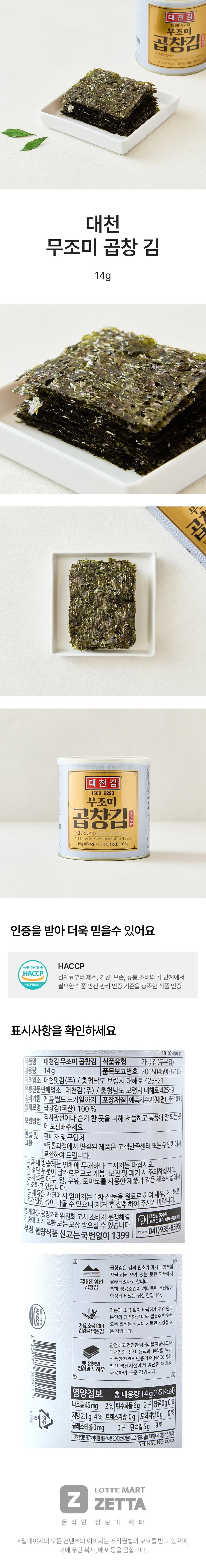 Daecheon Gim 1588-9293 Unseasoned Gopchang Gim What is Daecheon Gopchang Gim? It is a precious and delicious seaweed harvested for only about 30 days a year. 14g (65Kcal) / Gopchang Gim (Domestic) 100% Daecheon Unseasoned Gopchang Gim 14g Daecheon Gim 1588-9293 Unseasoned Gopchang Gim What is Daecheon Gopchang Gim? It is a precious and delicious seaweed harvested for only about 30 days a year. 14g (65 Kcal) / Gopchang Gim (Domestic) 100% You can trust it even more as it is certified. Food Safety Management Certification HACCP (Ministry of Food and Drug Safety) HACCP. Please check the certification labeling information for a food that meets the food safety management certification standards required at each stage from raw materials to manufacturing, processing, preservation, distribution, and cooking. [Product Name 1B102-001(1) Daecheon Gim Unseasoned Gopchang Gim Food Type Processed Seaweed (Roasted Seaweed) Net Weight 14g Item Report Number 20050459037102 Manufacturer: Daecheon Matgim Co., Ltd. / 425-21, Daehae-ro, Boryeong-si, Chungcheongnam-do Specialized Distributor: Daecheongim Co., Ltd. / 425-9, Daehae-ro, Boryeong-si, Chungcheongnam-do | Expiration Date: Until the date indicated separately on the product Packaging Material: Epoxy resin (inner surface), Lid (PE) Ingredients: Gopchang Gim (Domestic) 100% Storage Method: Please store in a cool, well-ventilated place away from direct sunlight or humidity. Returns and Exchanges with Seller or Place of Purchase *Products spoiled during distribution can be exchanged at the Customer Satisfaction Center or the place of purchase. *The desiccant inside the product is harmless to the human body, but please do not consume it. 1. The cut edges of the can are sharp, so please be careful when opening, storing, and disposing of it. 1. This product is manufactured in the same facility that processes products using soybeans, wheat, milk, and tomatoes. 1. This product uses primary products obtained from nature as raw materials, including shrimp, crab, seaweed, [seashells Please remove any residue before consumption as it may appear. • This product is eligible for exchange or compensation in accordance with the Consumer Dispute Resolution Standards notified by the Fair Trade Commission. • To report fraudulent or substandard food, call 1399 without an area code. Daecheon Kim Co., Ltd. prioritizes customer satisfaction! Customer Satisfaction Center: 041)935-8595 HACCP 008809171522951 Lid: PE Gopchang Gim is said to have originated from the shape of the raw seaweed, which resembles tripe twisted in a tangled manner, due to its careful selection of domestic products. Gopchang Gim is a precious seaweed with limited production volume due to particularly strict growing conditions, without oil or salt. Crispy roasted without oil or salt, it is a seaweed packed with the natural, clean flavor of the raw seaweed and a crunchy texture that gets better with every bite. To provide safe and healthy food, it embodies Daecheon Kim's production principles and philosophy, the sincerity and know-how of old traditions, and the latest HACCP certification standards. This is roasted seaweed made using carefully selected ingredients at our production facility. Nutritional Information Total Contents 14g (65 Kcal) Sodium 45 mg 2% Carbohydrate 6g 2% Sugars 0g 0% Fat 2.1g 4% Trans Fat 0g Saturated Fat 0g 0% Cholesterol 0mg 0% Protein 5g 9% The percentage (%) of the daily nutritional value is based on a 2,000kcal diet, so it may vary depending on individual caloric needs. SHNSUNG Corp. LOTTE MARTZZETTA Online Shopping Zeta* All content and images on this webpage are protected by copyright law, and unauthorized copying, distribution, etc. are prohibited.