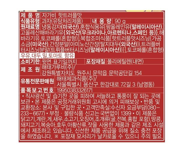 Product Name: Jagabee Hot Truffle Flavor Food Type: Snack (Deep-fried Product) Net Weight: 90g Ingredients: Frozen Potato (USA), Mixed Edible Oil [Palm Olein Oil (Malaysia), High Oleic Sunflower Oil {Foreign (Ukraine, Argentina, Spain, etc.)}, Sunflower Oil, Tocopherol (Mixed Type)], Complex Seasoning [Hot Truffle Flavor Seasoning {Processed] Salt (USA), Soy Sauce Powder (Amino Acid Soy Sauce (Defatted Soybean (Foreign))), Truffle Butter [Truffle Butter Seasoning Powder (Truffle Butter Seasoning (Malaysia))}], Tocopherol (Mixed Type) Contains Milk, Soybeans, Wheat, and Tomato Expiration Date: Until the date indicated on the top Packaging Material: Polyethylene (Inner Surface) Manufacturer: Haitai Garubi Co., Ltd. / 154, Munmakgongdan-gil, Munmak-eup, Wonju-si, Gangwon-do [Yongsan-gu, Seoul] 3, Hangang-daero 72-gil (Namyeong-dong) Specialized Distributor: Haitai Confectionery & Foods Co., Ltd. / Item Report No. 19950383326171 • Store in a cool, well-ventilated place away from direct sunlight and humidity. • Compensation for damages for this product is provided in accordance with the Fair Trade Commission Notice. • Return and exchange locations: Headquarters and place of purchase. • Customer Satisfaction Call (Toll-free: 080-1233-6677) • Report fraudulent or substandard food by calling 1399 without an area code. This product is manufactured in the same facility1 as products containing chicken, eggs, crab, shrimp, beef, squid, shellfish (including oysters, abalone, and mussels), peanuts, pork, peaches, walnuts, sulfites, and pine nuts. Nitrogen-filled packaging has been used to ensure the supply of a fresh product. ※Caution is advised as the corners of the packaging material may be sharp.