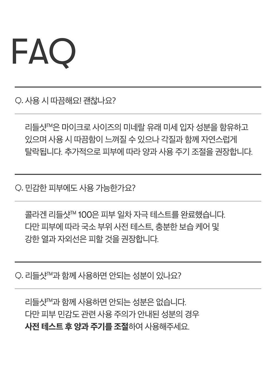 FAQQ. 사용 시 따끔해요! 괜찮나요?리들샷™은 마이크로 사이즈의 미네랄 유래 미세 입자 성분을 함유하고있으며 사용시 따끔함이 느껴질 수 있으나 각질과 함께 자연스럽게탈락됩니다. 추가적으로 피부에 따라 양과 사용 주기 조절을 권장합니다.Q. 민감한 피부에도 사용 가능한가요?콜라겐 리들샷™ 100은 피부 일차 자극 테스트를 완료했습니다.다만 피부에 따라 국소 부위 사전 테스트, 충분한 보습 케어 및강한 열과 자외선은 피할 것을 권장합니다.Q. 리들샷™과 함께 사용하면 안되는 성분이 있나요?리들샷™과 함께 사용하면 안되는 성분은 없습니다.다만 피부 민감도 관련 사용 주의가 안내된 성분의 경우사전 테스트 후 양과 주기를 조절하여 사용해주세요.
