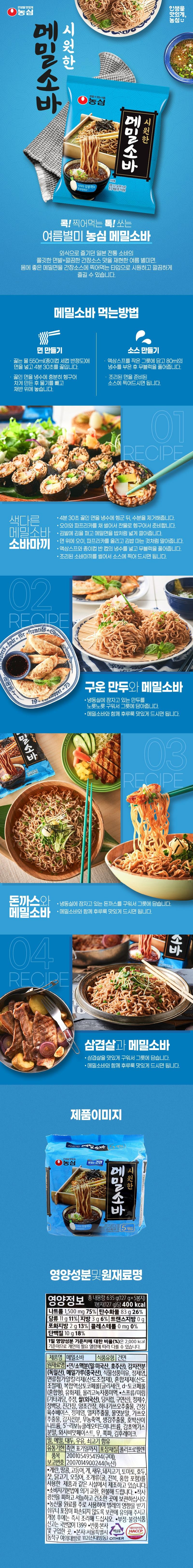 Make life delicious. Nongshim Cold Buckwheat Soba. Trustworthy Food. Nongshim Make life delicious, Nongshim Cold Buckwheat Soba. Weight: 127 g (390 kcal). Cold radish block noodles. Contains 5% buckwheat flour. ~Poke! Dip and eat! Nongshim Buckwheat Soba, a Spicy Summer Delicacy A summer specialty noodle that recreates the chewy noodles and clean soy sauce flavor of traditional Japanese soba enjoyed when dining out. You can enjoy healthy buckwheat noodles dipped in soy sauce for a cool and clean taste. How to Eat Buckwheat Soba Making Noodles Making Sauce ・Add the noodles to 550ml of boiling water (about 3.5 paper cups) and cook for 4 minutes and 30 seconds. Place the liquid soup in a small bowl, pour in 80ml of cold water, and dissolve the radish block. ・Rinse the cooked noodles thoroughly in cold water to chill them, drain the water, and dip the cooked noodles in the prepared sauce before eating. Place on a colander. 01 RECIPE Unique ・Rinse the noodles cooked for 4 minutes and 30 seconds in cold water and remove moisture. Buckwheat Soba Soba Maki ・Julienne the cucumber and bell pepper, rinse them in cold water, and prepare. ・Spread the seaweed on a bamboo mat and spread the buckwheat noodles out widely like rice Lay it out. • Place cucumber and bell peppers on top of the noodles and roll it up like making gimbap. • Add the liquid soup and half a paper cup of cold water, then dissolve the radish block. • Slice the cooked soba maki and dip it in the sauce to enjoy. 02 RECIPE See more for framtids888Sear19.waloppet 73LP Wheat Soba Grilled Dumplings and Buckwheat Soba • Grill the dumplings sleeping in the freezer until golden brown and place them in a bowl. • Enjoy slurping them up deliciously with the buckwheat soba. 03 RECIPE Soba with Pork Cutlet. • Grill the pork cutlet sleeping in the freezer and place it in a bowl. Buckwheat Soba • Enjoy slurping them up deliciously with the buckwheat soba. 04 RECIPE Pork Belly and Buckwheat Soba • Grill the pork belly until it is delicious and place it in a bowl. • Enjoy slurping them up deliciously with the buckwheat soba. Product Image Refreshing Buckwheat Soba Life Deliciously Nongshim Delicious Dried Noodles Refreshing Buckwheat Soba Weight: 635g (12) Contains 5 g x 5 leaf buckwheat blocks~ 2,000 packs (11 days) Soup Type: Government 36% Nutritional Information and Ingredients Nutritional Information Total Net Weight 635g (127g x 5 packs) Per Packet (127g): 400kcal Sodium 1,500mg 75% Carbohydrate 83g 26% Sugars 11g 11% Fat 3g 6% Trans Fat 0g Saturated Fat 2g 13% Cholesterol 0mg 0% Protein 10g 18% The percentage (%) of the daily nutritional reference intake is based on a 2,000 kcal diet, so it may vary depending on individual caloric needs. Food Type: Dried Noodles Product Name: Buckwheat Soba Ingredients: • Noodles / Wheat flour (Wheat: USA, Australia), Potato starch (Germany), Buckwheat flour (China), Vegetable flavor oil, refined salt, noodle additive alkali agent (acidity regulator), mixed preparation (acidity [regulator]), complex liquid tocopherol [glycerin, d-tocopherol (mixed type), emulsifier], oligo green tea flavor liquid. • Soups/Mirimjeong [[Other fructose, alcohol, rice (imported), sugar syrup, citric acid), purified water, dark soy sauce, brewed soy sauce, bonito extract, soy sauce white sugar, broth base, refined salt, anchovy extract, corn syrup powder, bonito extract, potato starch, radish concentrate, ginger extract, disodium succinate, disodium 5'-ribonucleotide, licorice extract powder, wasabi flavor paste, radish, chives, seaweed flakes. Contains wheat, buckwheat, soybeans, milk, and beef. Expiration date: Until the date indicated on the side. Packaging material: Polypropylene. Item 2001054954194 (Gumi), Report No. 2007014900244 (Noksan). • Using eggs, peanuts, mackerel, crab, shrimp, pork, tomato, walnut, pine nut, chicken, squid, and shellfish (including oysters, abalone, and mussels). Manufactured in the same facility as the product. • Exchanges and refunds are provided in accordance with the Framework Act on Consumers. • Store in a cool, dry place away from direct sunlight. • As agricultural raw materials are primarily used, the product is susceptible to insect infestation; please take care during storage to prevent packaging damage, and cook and consume immediately after opening. • Report fraudulent or substandard food: 1399 (no area code required) • Returns: Contact the head office or the place of purchase. • Head Office: 112, Yeouidaebang-ro, Dongjak-gu, Seoul (Sindaebang-dong) OTHER Food Safety Management Certification: HACCP