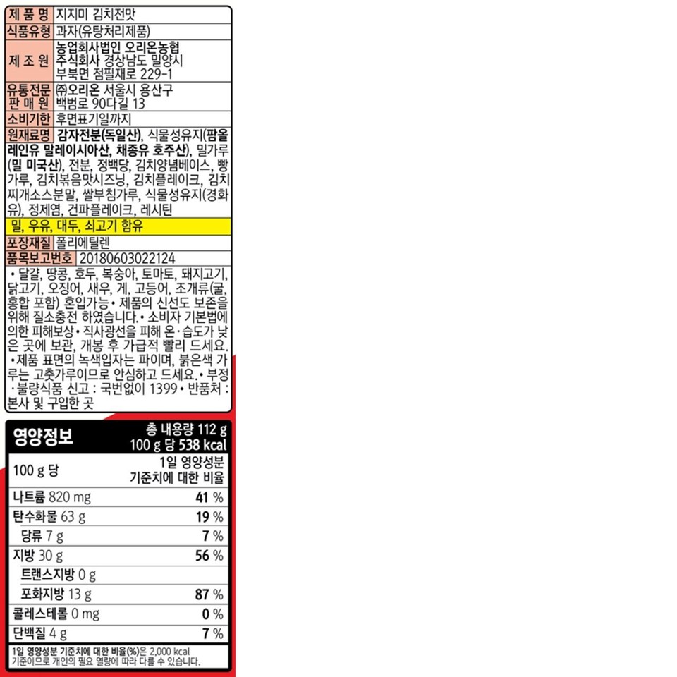 Product Name: Jijimi Kimchi Jeon Flavor Food Type: Snack (Deep-fried Product) Manufacturer: Orion Nonghyup Agricultural Corporation 229-1, Jeompiljae-ro, Bubuk-myeon, Miryang-si, Gyeongsangnam-do Distributor: Orion Co., Ltd. Seller: 13, Baekbeom-ro 90da-gil, Yongsan-gu, Seoul Expiration Date: Until the date indicated on the back Ingredients: Potato starch (Germany), vegetable oil (palm olein oil Malaysia, rapeseed oil Australia), wheat flour (wheat USA), starch, refined sugar, kimchi seasoning base, breadcrumbs, stir-fried kimchi flavor seasoning, kimchi flakes, kimchi stew sauce powder, rice pancake mix, vegetable oil (hydrogenated [oil]), refined salt, dried green onion flakes, lecithin meal, milk, soybeans, beef Packaging Material: Polyethylene Item Report Number: 20180603022124 • Eggs, peanuts, walnuts, peaches, tomatoes, pork, chicken, squid, shrimp, crab, mackerel, Shellfish (including oysters and mussels) may be mixed in. The product is nitrogen-filled to preserve freshness. Compensation for damages under the Consumer Protection Act. Store in a cool, dry place away from direct sunlight. Consume as soon as possible after opening. The green particles on the surface are scallions, and the red powder is chili powder, so please eat with confidence. Report fraudulent or substandard food: 1399 (no area code required). Return address: Headquarters or place of purchase. Total net weight 112 g. Per 100g: 538 kcal. Percentage of daily nutritional value. Nutritional Information Per 100g: Sodium 820 mg 41%, Carbohydrate 63 g 19%, Sugars 787%, Fat 30 g 56%, Trans fat 0 g, Saturated fat 13 g 87%, Cholesterol 0 mg 0%, Protein 4 g 7%. The percentage of daily nutritional value (%) is based on a 2,000 kcal diet and may vary depending on individual caloric needs.