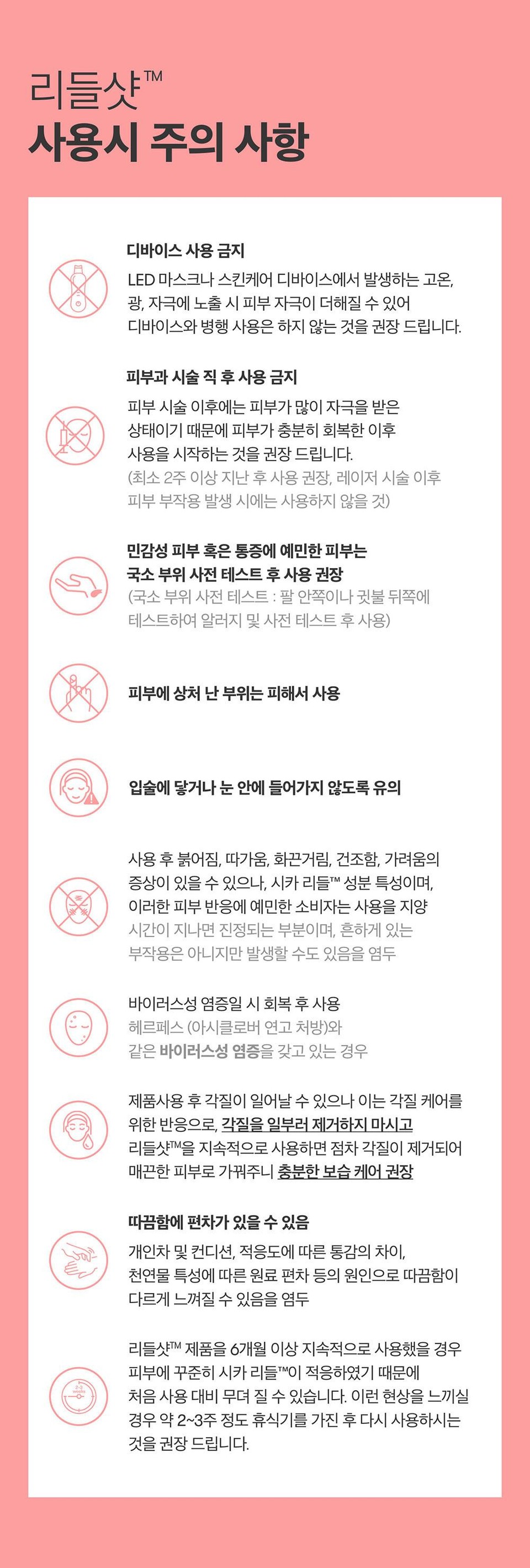 리들샷™사용시 주의 사항디바이스 사용 금지LED 마스크나 스킨케어 디바이스에서 발생하는 고온,광, 자극에 노출 시 피부 자극이 더해질 수 있어디바이스와 병행 사용은 하지 않는 것을 권장 드립니다.피부과 시술 직후 사용 금지피부시술 이후에는 피부가 많이 자극을 받은상태이기 때문에 피부가 충분히 회복한 이후사용을 시작하는 것을 권장 드립니다.(최소 2주 이상 지난 후 사용 권장, 레이저 시술 이후피부 부작용 발생 시에는 사용하지 않을 것)민감성 피부 혹은 통증에 예민한 피부는국소 부위 사전 테스트 후 사용 권장(국소 부위 사전 테스트 : 팔 안쪽이나 귓불 뒤쪽에테스트하여 알러지 및 사전 테스트 후 사용)피부에 상처 난 부위는 피해서 사용입술에 닿거나 눈 안에 들어가지 않도록 유의사용 후 붉어짐, 따가움, 화끈거림, 건조함, 가려움의증상이 있을 수 있으나, 시카리들™ 성분 특성이며,이러한 피부 반응에 예민한 소비자는 사용을 지양시간이 지나면 진정되는 부분이며, 흔하게 있는부작용은 아니지만 발생할 수도 있음을 염두바이러스성 염증일 시 회복 후 사용헤르페스 (아시클로버 연고 처방)와같은 바이러스성 염증을 갖고 있는 경우제품사용 후 각질이 일어날 수 있으나 이는 각질 케어를위한 반응으로, 각질을 일부러 제거하지 마시고리들샷™을 지속적으로 사용하면 점차 각질이 제거되어매끈한 피부로 가꿔주니 충분한 보습 케어 권장따끔함에 편차가 있을 수 있음개인차 및 컨디션, 적응도에 따른 통감의 차이,천연물 특성에 따른 원료 편차 등의 원인으로 따끔함이다르게 느껴질 수 있음을 염두리들샷™ 제품을 6개월 이상 지속적으로 사용했을 경우피부에 꾸준히 시카리들이 적응하였기 때문에처음 사용 대비 무뎌 질 수 있습니다. 이런 현상을 느끼실경우 약 2~3주 정도 휴식기를 가진 후 다시 사용하시는것을 권장드립니다.