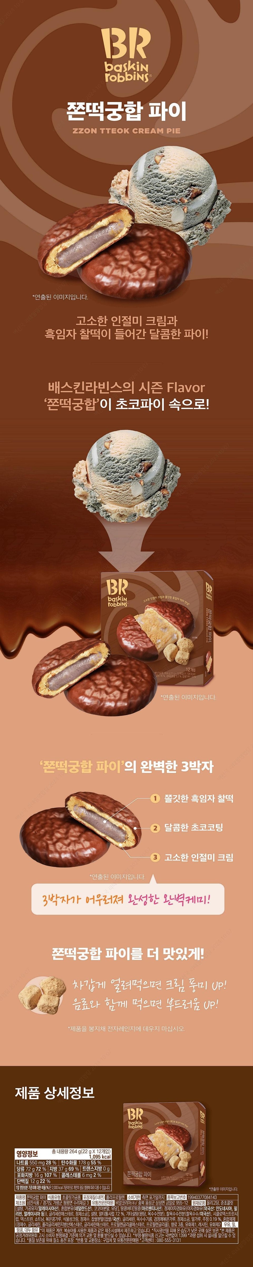 Entry Team 2024-10-07 Cap Team 2024-10-07 2024 10 10 07 2024 10-0 BR Baskin Robbins® ZZON TTEOK CREAM PIE *Image is staged. Bae Seon-guk Retail Establishment A sweet pie filled with savory Injeolmi cream and black sesame glutinous rice cake! 2024-10 OX Baskin Robbins' seasonal flavor 'ZZON TTEOK CREAM' into Choco Pie! Baek Seon-guk Renail Sales Team 2024 BR Baskin Robbins • The meeting of savory Injeolmi cream and chewy black sesame rice cake! 12-pack 'Chocolate Confectionery, 264 g (22g x 12 packs) (1,104 kcal) 'Chocolate 16%, Roasted Bean Powder 3.2%, Glutinous Rice Flour 1.9% *Image is staged. 'ZZON TTEOK CREAM CREAM The Perfect Trio of 'Pie' Baeksanguk Kim Tae-im Recruitment Team 2024-1 *Styled Image ① Chewy Black Sesame Glutinous Rice Cake ② Sweet Chocolate Coating 3. Nutty Injeolmi Creamy Perfect chemistry completed by the harmony of these three elements! Chewy Rice Cake Pairing Eat it even colder frozen for UP cream flavor! Eat with a beverage for UP softness! Pie Team 2024-10-07 *Do not heat the product in the microwave in the bag. Product Details BRBRbaskin The meeting of nutty cream and chewy black sesame! Tobbins Nutritional Information Total Net Weight 264 g (22g x 12 packs) 1,095 kcal Sodium 550mg 28% Carbohydrates 178g 55% Sugars 72g 72% Fat 37g 69% Trans Fat 0g Saturated Fat 16g 107% Cholesterol 6mg 2% Protein 12g 22% • Jjontteok Gungahap Pie 12-pack 284 0122 x 127 21,104 kcal) ZZON TTBOK CREAM PIE 16% 32% Record 10*This is a staged image. The percentage (%) of the daily nutritional value is based on a 2,000 kcal diet, so it may vary depending on individual caloric needs. Product Name: Jjontteok Gungahap Pie Food Type: Confectionery Chocolate Packaging Material (Inner): Polypropylene Expiration Date: Until the date indicated on the side Item Report Number: 19940377084143 Manufacturer: Samjin Food / 3, Surijae-gil, Cheongpyeong-myeon, Gapyeong-gun, Gyeonggi-do Distributor: BR Korea Co., Ltd. / 955-12, Geumil-ro, Samseong-myeon, Eumseong-gun, Chungbuk Ingredients: Oligosaccharide, Semi-chocolate [Sugar, Processed Oil (Malaysia), Mixed Milk Powder (Netherlands), Cocoa Powder, Lactose], Peanut butter [peanuts (Argentina), hydrogenated palm oil {hydrogenated palm oil (foreign: Indonesia, Philippines, Malaysia, etc.)}, glycerin ester, refined salt], sugar, maltitol syrup 7.2%, other sugars (raw sugar, corn starch), waxy corn starch (waxy corn/USA), cyclodextrin syrup, dextrin, shortening, roasted soybean flour, vegetable cream, purified water, glutinous rice powder (glutinous rice/domestic), glycerin, corn oil, roasted black sesame powder, refined salt, wheat flour, alcohol 0.19%, mixed preparation (purified water, glycerin, polyglycerin fatty acid ester, glycerin ester, propylene glycol ester, propylene glycol), 3 types of flavoring, emulsifier 1, lecithin, emulsifier 2. Contains milk, wheat, peanuts, and soybeans. This product is the same as products using eggs and peaches. Manufactured at a production facility. *Store at room temperature in a cool, dry place away from direct sunlight. *This product is eligible for exchange or refund in accordance with the Consumer Dispute Resolution Standards notified by the Fair Trade Commission. *Report fraudulent or substandard food by calling 1399 (no area code required). *Excessive consumption may cause diarrhea. *Nitrogen-filled packaging for quality preservation. *Return and exchange locations: Place of purchase and authorized distributor. *Customer Center: 080-555-3131.