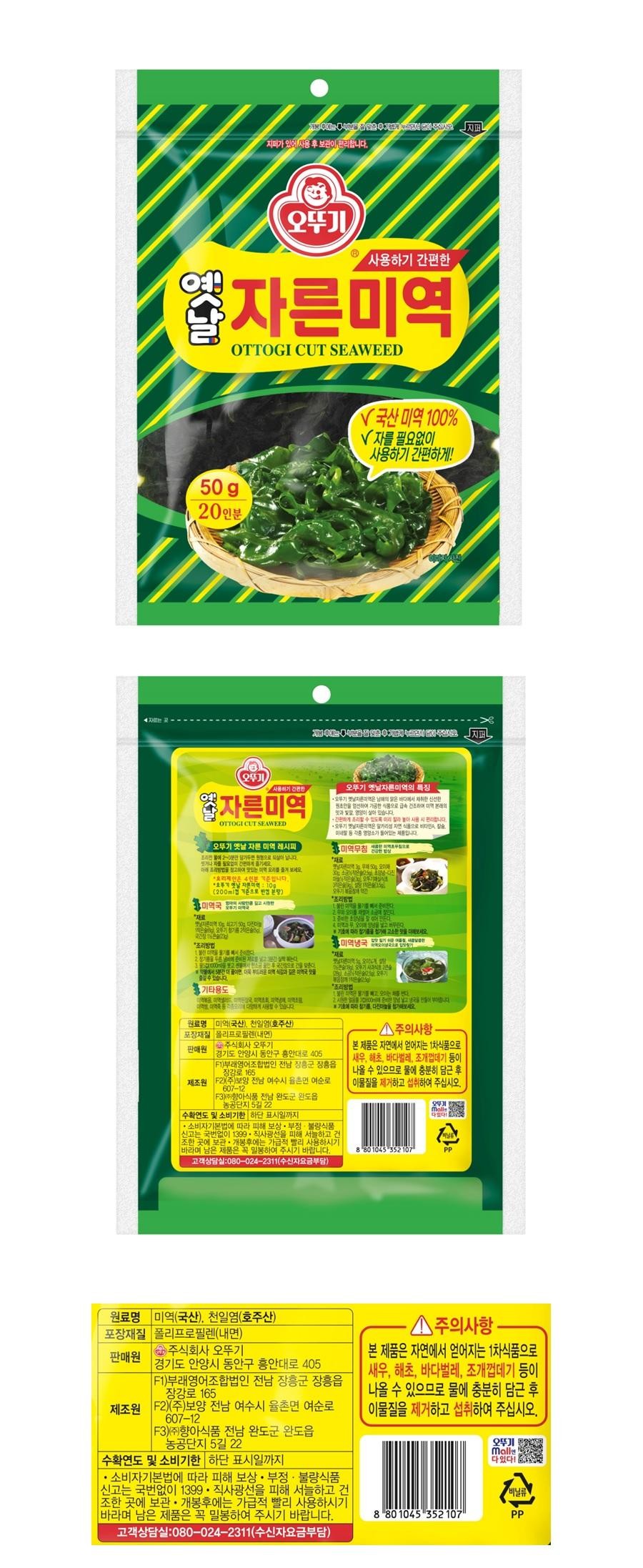 옛날지퍼지퍼가 있어 사용 후 보관이 편리합니다.(오뚜기사용하기 간편한자른미역OTTOGI CUT SEAWEED50g20인분√ 국산 미역 100%√자를 필요없이사용하기 간편하게!사용하기 간편한오뚜기자른미역OTTOGI CUT SEAWEED오뚜기 옛날자른미역의 특징•오뚜기 옛날미역은 남의 말은 바다에서 채취한 신선한엄선하여 가공한 식품으로 급속건조하여 미역 본래의간편하게 조리할 수 있도록 놓아 사용 시 편리합니다.오뚜기 옛날미역은 알카리성 자연식품으로 비타민A미네랄 등 각종 명소가 들어있는 제품입니다.33 미역무침 생오뚜기 옛날 자른미역 레시피불에 20분만 담가두으로 납니다효리제안은 4인분 기준입니다.호주 옛날 자른미역: 10g(200ml컵 기준으로 반납 본방)33미역국'재료상옛날 10g 쇠고기 50g국간장 1큰술(2nd'재료30g작은은*조리방법25오두기1. 기에조리방법보고숨길 수 있습니다.기타용도는다부드러운 미역국 맛을수 있습니다만든다.미역냉국미국으로 입*재료작은 오뚜기조리방법1. 미국은 물기를 빼고는 다니다.지퍼 ㄴ원료명 미역(국산), 천일염(호주산)포장재질 폴리프로필렌(내면)주식회사 오뚜기판매원경기도 안양시 동안구 흥안대로 405F1)부래영어조합법인 전남 장흥군 장흥읍장강로 165제조원 F2(주)보양 전남 여수시 율촌면 여순로607-12・△주의사항.본 제품은 자연에서 얻어지는 1차식품으로새우, 해초, 바다벌레, 조개껍데기 등이나올 수 있으므로 물에 충분히 담근 후이물질을 제거하고 섭취하여 주십시오.F3)향아식품 전남 완도군 완도읍농공단지 5길 22수확연도 및 소비기한 하단 표시일까지•소비자기본법에 따라 피해 보상. 부정·불량식품,신고는 국번없이 1399 · 직사광선을 피해 서늘하고 건조한 곳에 보관 · 개봉후에는 가급적 빨리 사용하시기바라며 남은 제품은 꼭 밀봉하여 주시기 바랍니다.고객상담실 080-024-2311(수신자요금부담)8 80 1045 352 107PP원료명 미역(국산), 천일염(호주산)포장재질 폴리프로필렌(내면)판매원주식회사 오뚜기경기도 안양시 동안구 흥안대로 405[F1)부래영어조합법인 전남 장흥군 장흥읍장강로 165제조원 F2)(주)보양 전남 여수시 율촌면 여순로607-12[F3) (주)향아식품 전남 완도군 완도읍농공단지 5길 22수확연도 및 소비기한 하단 표시일까지•소비자기본법에 따라 피해 보상 • 부정·불량식품신고는 국번없이 1399 · 직사광선을 피해 서늘하고 건조한 곳에 보관 • 개봉후에는 가급적 빨리 사용하시기바라며 남은 제품은 꼭 밀봉하여 주시기 바랍니다.고객상담실:080-024-2311(수신자요금부담)-주의사항.본 제품은 자연에서 얻어지는 1차식품으로새우, 해초, 바다벌레, 조개껍데기 등이나올 수 있으므로 물에 충분히 담근 후이물질을 제거하고 섭취하여 주십시오.오뚜기Malle다있다!비닐류8 80 1045 352 107PP