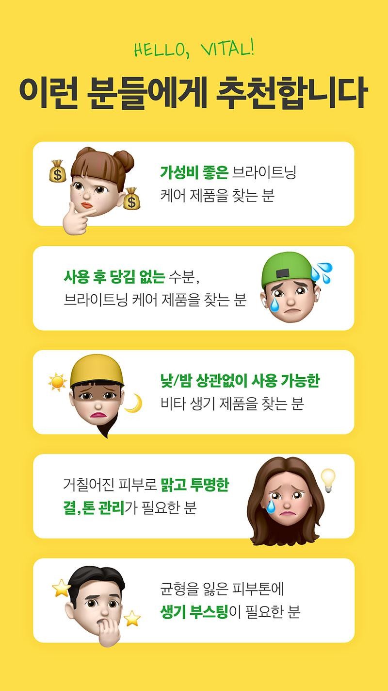 HELLO, VITAL! Recommended for: Those who are looking for a cost-effective brightening care product Those who are looking for a moisturizing, brightening care product that does not feel tight after use Those who are looking for a vitality product that can be used day and night Those who need clear and transparent skin tone management for rough skin Those who need a vitality boost for unbalanced skin tone