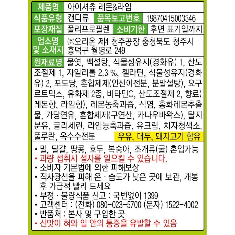 제품명 아이셔츄 레몬&라임식품유형 캔디류 품목보고번호 19870415003346포장재질 폴리프로필렌 소비기한 후면 표기일까지업소명 (주)오리온 제4 청주공장 충청북도 청주시|및 소재지 흥덕구 월명로 249원재료명 물엿, 백설탕, 식물성유지(경화유) 1. 산도[조절제 1, 자일리톨 2.3%, 젤라틴, 식물성유지(경화유) 2, 포도당, 혼합제제(인산이전분, 분말설탕), 요구르트믹스, 유화제 2종, 비타민C, 산도조절제 2, 향료(레몬향, 라임향), 레몬농축과즙, 식염, 홍화레몬추출물, 가당연유, 혼합제제(구연산, 카나우바왁스), 탈지분유, 글리세린, 라임농축과즙, 유크림, 치자청색소,풀루란, 옥수수전분 우유, 대두, 돼지고기 함유• 밀, 달걀, 땅콩, 호두, 복숭아, 조개류(굴) 혼입가능•과량 섭취시 설사를 일으킬 수 있습니다.•소비자 기본법에 의한 피해보상•••·직사광선을 피해 온·습도가 낮은 곳에 보관, 개봉후 가급적 빨리 드세요부정·불량식품 신고 : 국번없이 1399•고객센터: (전화) 080-023-5700 (문자) 1522-4002반품처:본사 및 구입한 곳신맛이 혀와 입 안의 통증을 유발할 수 있음