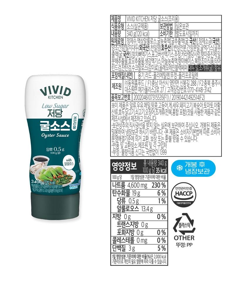 VIVIDKITCHENLow Sugar저당굴소스Oyster Sauce당류 0.5g조리용제품명 VIVID KITCHEN 저당 굴소스(조리용)식품유형 소스(살균제품)내용량 340g(120kcal)보관방법 실온보관|소비기한 별도표시일까지원재료명 정제수, 액상알룰로스, 굴농축액(굴추출액(굴:국산), 정제소금(국산)][양조간장(탈지대두(외국산),천일염(호주산)] 변성전분, 간장분말,굴엑기스 [굴2책(굴:국산)], 참치뼈엑기스 표고버섯엑기스 추정, 카라멜당시럽, 향미증진제분해추출물, 효모추출물,생강엑기스 마늘농축액, 향미베이스, 복합조미스 타마'리드가 자란거 수크랄로스(감미료),올레오레진블랙페퍼 미누님 조개류(굴) 함유OLLOT-2-[포장재질(내면) 용기, 리드-폴리에틸렌,뚜껑-폴리프로필렌제조원 ㅎㅎ[동원홈푸드 / FI:충남 아산시 영인면 신봉길 288 / F2:충북 충주시대소원면 메가폴리스2로 27 / 고객상담번호:070-4148-3142[품목보고번호 2002046107315535(F1) / 201904421492514(F2)【※이 제품은 알류,우유, 메밀,땅콩,고등어,게,새우,돼지고기,복숭아,토마토,아황'산류,호두, 닭고기, 쇠고기, 오징어 조개류(전복,홍합 포함),잣을 사용한 제품과1제조시설에서 제조하고 있습니다.•보관상주의: 직사광선을 받지 않는 실온에 보관하여 주십시오. 개봉된 제품은밀봉하여 냉장보관 하시기 바랍니다. 본 제품은 소비자기본법에 따른 소비자분쟁해결기준에 의거 교환, 보상 또는 환불 받을 수 있습니다.·반품 및 교환장소:제조원 및 각 구입처·부정·불량식품 신고는 국번없이 1399TO E(100g당)with알룰로스영총내용량340g양정보|100g당 35kcal100g당 1일 영양성분 기준치에 대한 비율개봉 후냉장보관340g(120kcal)문화%% 글액기스 145%굴추출액 6%(굴 50%Dongwoo[나트륨 4,600mg 230%안전관리인증[탄수화물 19g6%HACCP당류 0.5g1%식품의약품안전처알룰로오스 13.4g지방 0g0%트랜스지방 0g플라스틱포화지방 0g0%[콜레스테롤 0mg_0%OTHER단백질 3g뚜껑:PP5%11일 영양성분 기준치에 대한 비율(%)은 2,000 kcal기준이므로 개인의 필요 열량에 따라 다를 수 있습니다.