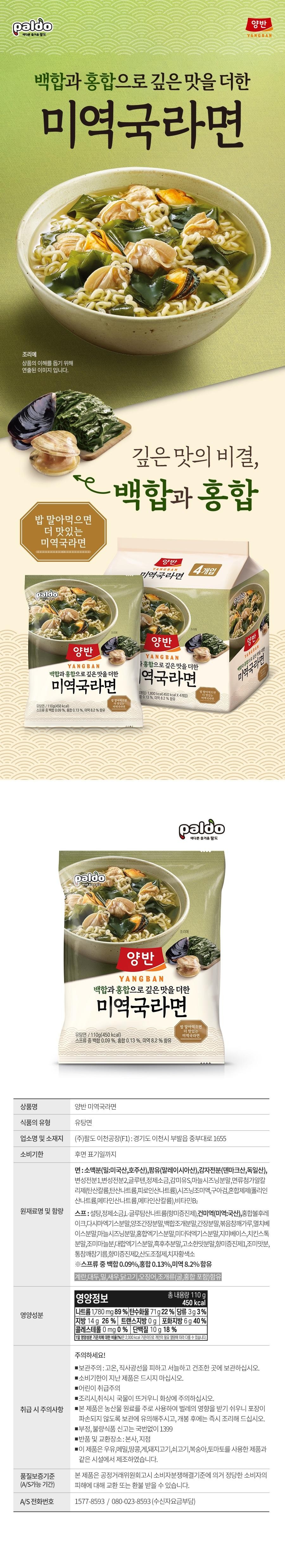A different kind of pleasure, seaweed soup ramen with a deeper flavor made with lilies and mussels. This is an image produced to help you understand the product. The secret to a deeper flavor when you eat it with rice, lilies and mussels. Even more delicious seaweed soup ramen. Yangban YANGBAN Seaweed soup ramen with a 4-pack of paldo20 cooking Yangban YANGBAN Seaweed soup ramen with a deeper flavor made with lilies and mussels. Yangban YANGBAN Seaweed soup ramen with a deeper flavor made with mussels. 1,800 kcal (450 kcal X 4 packs) Contains 0.13%, seaweed 8.2%. Seaweed soup ramen with a deeper flavor made with rice. When you eat it with rice, it is fried noodles/110g (450kcal). Even more delicious seaweed soup ramen. Contains 0.09% lilies, 0.13% mussels, and 8.2% seaweed among the soups. Paldo cooking Yangban YANGBAN Deep flavor made with lilies and mussels. More delicious seaweed soup ramen. If you roll it in Paldo rice, it's a delicious soup noodle / 110g (450kcal). Contains 0.09% lily, 0.13% mussel, and 8.2% seaweed in the soup. Product name: Yangban seaweed soup ramen. Type of food: Yutang noodles. Business name and address. Expiration date. Name and content of raw ingredients. Nutritional information. Precautions for handling. Quality assurance standards (A/S possible period). A/S phone number: YangbanYANGBAN. YangbanYANGBAN. Seaweed soup ramen with a deeper flavor made with lilies and other ingredients. Paldo Icheon Factory (F1): 1655 Jungbu-daero, Bubal-eup, Icheon-si, Gyeonggi-do. Notation on the back: Wheat flour (wheat: American, Australian), palm oil (Malaysian), potato starch (Denmark, Germany), modified starch 1, modified starch 2, gluten, refined salt, sweetener S, garlic seasoning powder, noodle additive alkaline agent (potassium carbonate, sodium carbonate, sodium pyrophosphate), seasoning solution, guar gum, mixed agent (sodium polyphosphate, sodium metaphosphate, potassium metaphosphate), vitamin B2 soup :Sugar, refined salt, monosodium glutamate (flavor enhancer), dried seaweed (seaweed: domestic), mussel ball flakes, kelp extract powder, brewed soy sauce powder, lily shell powder, soy sauce powder, roasted sesame powder, anchovy base powder, garlic seasoning powder, mussel extract powder, sea mustard extract powder, jimmy base, chicken stock powder, seasoned garlic powder, clam extract powder, black pepper powder, nutty flavor powder, flavor enhancer 1, seasoning powder, whole sesame sesame oil, flavor enhancer 2, acidity regulator, gardenia yellow pigment ※Contains 0.09% lily, 0.13% mussel, and 8.2% seaweed in the soup. Contains eggs, soybeans, wheat, shrimp, chicken, squid, and shellfish (including oysters and mussels). Nutritional information: Total net contents. 110g 450 kcal Sodium 1,780 mg 89% Carbohydrates 71g 22% Sugars 3g 3% [Fat 14g 26% Trans fat 0g Saturated fat 6g 40% Cholesterol 0 mg 0% Protein 10g 18% The percentage of the 11-day nutritional reference value (%) is based on 2,000 kcal and may vary depending on individual calorie needs. Caution! ■ Storage: Avoid high temperatures and direct sunlight and store in a cool, dry place. ■ Do not eat products past the expiration date. ■ Caution for children ■ Be careful of burns when cooking or eating as the soup is hot. ■ This product mainly uses agricultural raw materials and is easily affected by insects. Be careful to store it so that the packaging is not damaged, and cook it immediately after opening. ■ Report adulterated or defective food by calling 1399 without the area code ■ Return and exchange location: Head office, branch ■ This product does not contain milk, This product was manufactured in the same facility as products using buckwheat, peanuts, crab, pork, beef, peaches, and tomatoes. This product can be exchanged or refunded for legitimate consumer damages in accordance with the Fair Trade Commission's Consumer Dispute Resolution Standards. 1577-8593 / 080-023-8593 (collect calls)
