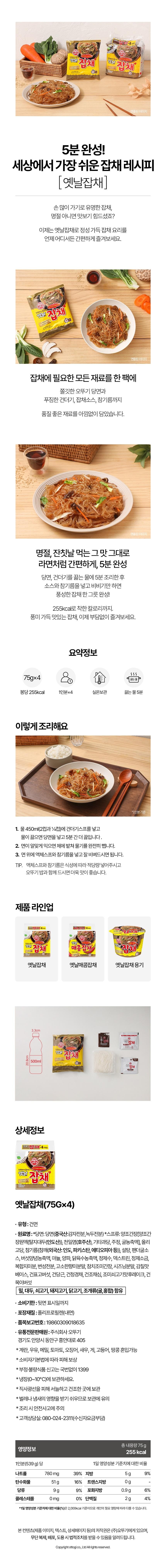 Ottogi Conveniently Enjoying Traditional Glass Noodles (4 Pack) Conveniently Enjoying Traditional Japchae 5-Minute Ready! The Easiest Japchae Recipe in the World [Traditional Japchae] Japchae is famous for being labor-intensive; it was hard to taste unless it was a holiday, right? Now, with Traditional Japchae, you can conveniently enjoy a dish full of sincerity anytime, anywhere. All the ingredients needed for Japchae in one pack Chewy Ottogi glass noodles, generous toppings, Japchae sauce, and even sesame oil—we have generously packed high-quality ingredients. Just the same taste as enjoyed on holidays and feast days As convenient as ramen, ready in 5 minutes After cooking the glass noodles and toppings in boiling water for 5 minutes, simply add the sauce and sesame oil and mix to complete a hearty bowl of Japchae! With a reasonable calorie count of 255kcal. Enjoy flavorful and delicious Japchae without any burden now. Summary Info: 75g x 45kcal 5kcal boiling water pack 255kcal 1 serving × 4 Store at room temperature Boiling water 5 minutes How to cook 1. Add the dried vegetable packet to 450ml (2 cups and 4 cups) of water. Once the water boils, add the glass noodles and cook for another 5 minutes. 2. When the noodles are cooked to your liking, drain them completely using a sieve. 3. Add the liquid soup base and sesame oil to the noodles, mix well, and enjoy. TIP. Please add an appropriate amount of liquid soup and sesame oil according to your taste. It tastes even better when eaten with Ottogi rice. Product Lineup Japchae 4 Packs Ottogi Ottogi *Based on 1 serving Easily Enjoy Old-fashioned Japchae Ottogi Ottogi Easily Enjoy Old-fashioned Japchae 'Spicy Japchae Japchae Old-fashioned Japchae Old-fashioned Spicy Japchae Japchae Container 3.3cm 20.8cm 500ml D Detailed Information Old-fashioned Japchae 4 Packs (Ottogi (OTTOG! japchol) Easily Enjoy Old-fashioned Japchae 'Easily Enjoy Old-fashioned Japchae Japchae Japchae. Old-fashioned Japchae (754) ・Type: Dried Noodles • Ingredients: *Vermicelli: Vermicelli (Chinese: Potato Starch, Mung Bean Starch) *Soup: Brewed Soy Sauce [Brewed Soy Sauce Concentrate {Defatted Soybeans (Indian)}, Sea Salt (Australian), Other Fructose, Alcohol, Oyster Concentrate], Oligosaccharide, Sesame Oil (Sesame (Foreign: Indian, Pakistan, Ethiopia, etc.)}, Sugar, Panda Oyster Sauce, Mushroom Seasoning Concentrate, Garlic, Onion, Chicken Broth Concentrate, Purified Water, Dextrin, Refined Salt, Complex White Powder, Modified Starch, Savory Flavor Powder, Tuna Seasoned Soy Sauce, Seasoning Powder, Umami Base, Dried Shiitake Mushroom, Dried Carrot, Dried Bok Choy, Dried Choy Core, Seasoned Beef Flavor Flakes, Dried Wood Ear Mushroom, Contains Soybeans, Beef, Pork, Chicken, Shellfish (Oyster, Mussel) • Expiration Date: Until indicated on the back • Packaging Material: Polypropylene (Inner) • Item Report No.: 19860309018635 • Distributor: Ottogi Co., Ltd. 405, Heungan-daero, Dong-an-gu, Anyang-si, Gyeonggi-do *May contain eggs, milk, buckwheat, tomato, squid, shrimp, crab, mackerel, peanuts *Depending Compensation for Damages under the Framework Act on Consumers* To report counterfeit or substandard food, call 1399 without an area code.* Please store in the refrigerator (0~10°C).* Store in a cool, dry place away from direct sunlight.* Be careful with storage as it is susceptible to insects or odors.* Be careful of safety accidents during cooking.* Customer Service: 080-024-2311 (Toll-free) Nutritional Information 1 Serving (539g) Total Net Weight 75g 255 kcal Percentage of Daily Value Sodium 780mg 39% Fat 5g 9% Carbohydrate 51g 16% Trans Fat 0g Sugars 9g 9% Saturated Fat 0.9g Cholesterol 0mg 0% Protein 2g 6% 4%* The percentage of the Daily Value (%) is based on a 2,000kcal diet and may vary depending on individual caloric needs. The copyright of this content (product images, text, detail page, etc.) belongs to Ottogi Co., Ltd. Please be advised that unauthorized reproduction, distribution, or theft may result in legal action. Copyright ottogi co., Ltd. All rights reserved.