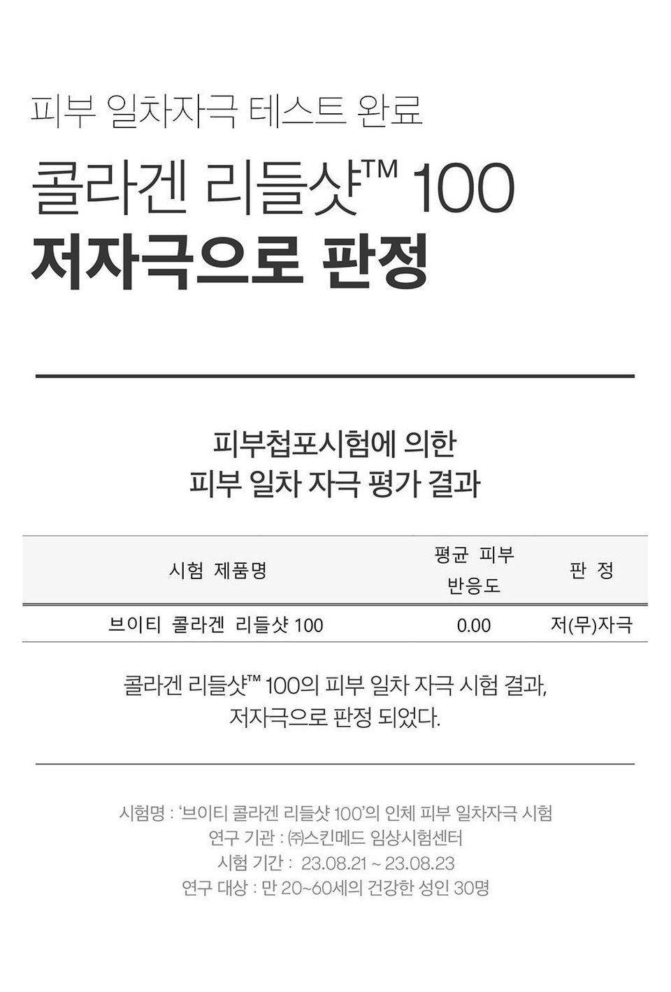 피부 일차자극 테스트 완료콜라겐 리들샷™ 100저자극으로 판정피부첩포시험에 의한피부 일차 자극 평가 결과평균 피부시험 제품명판정반응도브이티 콜라겐 리들샷 1000.00저(무)자극콜라겐 리들샷™ 100의 피부 일차 자극시험 결과,저자극으로 판정되었다.시험명 : '브이티 콜라겐 리들샷 100'의 인체 피부 일차자극시험연구 기관 : ㈜스킨메드 임상시험센터시험 기간: 23.08.21~23.08.23연구 대상 : 만 20~60세의 건강한 성인 30명