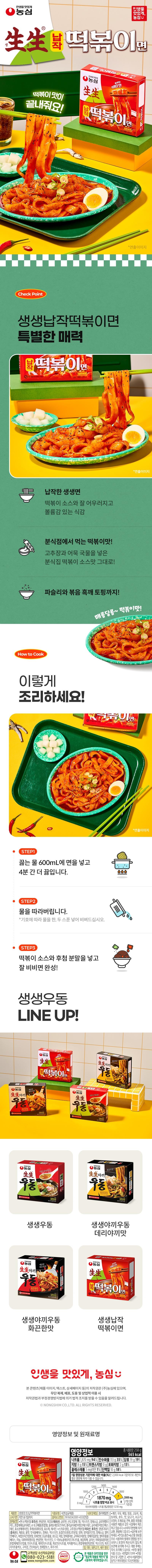 Nongshim Make life delicious, Nongshim Saengsaeng Tteokbokki. Nongshim Saengsaeng Make life delicious. The tteokbokki taste is amazing! Water Tteokbokki Noodles. Store at room temperature. Check Point: Saengsaeng Flat Tteokbokki Noodles. Special charm. Store at room temperature. 88-2588563KaQP. Flat Saengsaeng noodles blend well with tteokbokki sauce and have a voluminous texture. How to Cook: The taste of tteokbokki from a snack bar! The exact same taste as snack bar tteokbokki sauce with gochujang and fish cake broth! Plus topped with parsley and roasted black sesame seeds! Spicy and sweet~ tteokbokki flavor! How to Cook: STEP 1: Add noodles to 600mL of boiling water and boil for another 4 minutes. STEP 2: Drain the water. *Add one or two spoons of water according to your preference and mix before eating. STEP 3: Add the tteokbokki sauce and the seasoning powder, mix well, and it's done! Saengsaeng Udon LINE UP! Nongshim Saengsaeng Tteokbokki Spicy Tteokbokki Noodles Nongshim Saengsaeng Yakki Udon Stir-fried Udon! Nongshim Saengsaeng Yakki Nongshim Saengsaeng Udon Udon Spicy but make life delicious) Nongshim Saengsaeng Udon #MW The broth is amazing! Store at room temperature 8251405 Saengsaeng Udon Nongshim Saengsaeng Yakki Udon Spicy Stir-fried Udon! Spicy but store at room temperature 92 250g 454 Notㅇ Saengsaeng Udon The broth is amazing Nongshim Stir-fried Udon! Saengsaeng Yakki Udon Teriyaki taste Store at room temperature Saengsaeng Yakki Udon Teriyaki taste Make life delicious Nongshim Saengsaeng Tteokbokki Tteokbokki Noodles Store at room temperature Saengsaeng Yakki Udon Saengsaeng Flat Spicy Tteokbokki Noodles Make life delicious, Nongshim The copyright of this content (product images, text, detail pages, etc.) belongs to Nongshim Co., Ltd., and legal action will be taken in accordance with the Copyright Act and the Unfair Competition Prevention Act in case of unauthorized reproduction, distribution, theft, or commercial use. We would like to inform you that you can receive it. © NONGSHIM CO.,LTD. ALL RIGHTS RESERVED. Nutrition Information and Ingredients Tteokbokki Nutrition Information Total Net Weight 258 g Make Life Delicious Nongshim Saengsaeng Tteokbokki Flavor 565 kcal Sodium 1,870 mg 94% Carbohydrate 113g 35% Sugars 19 g 19% Fat 8g 15% Trans Fat 0g Saturated Fat 2g 13% Cholesterol Less than 5 mg 1% Protein 10g 18% The percentage of the daily nutritional reference intake (%) is based on a 2,000 kcal diet and may vary depending on individual caloric needs. Water Tteokbokki Noodles 1400 1200 1600 45 1000 36 1800 Store at Room Temperature 27800 1870 mg 2000 mg 0 mg L1 Sodium Content Comparison Label 8 (Daily Reference Intake) The average sodium content of noodles (non-soup type) is 1230 mg Product Name Saengsaeng Flat Tteokbokki Noodles Expiration Date: Until the date indicated on the side Food Type: Pre-fried Noodles (Sterilized Product) Item Report Number: 19760342001-433 (Anyang) Inner Packaging Material: Polyethylene • Ingredients: Egg, milk, buckwheat, peanut, mackerel, crab, tomato, walnut, pine nut, chicken, beef, • Noodles/Wheat flour (Wheat: Australian), modified starch, rice bran oil (Thai), gluten, 7 types of acidity regulators, dextrin, refined salt, gluten peptide, squid, shellfish (including oysters, abalone, and mussels), mixed preparation [glycerin, d-tocopherol (mixed type), oleoresin rosemary, polyglycerin fatty acid ester, glycerin fatty acid ester, manufactured in the same facility as the product used (spicy bee enzyme hydrolyzed lecithin), fresh green onion oil, enzyme preparation, lecithin, Soups/Sugar, Gochujang (Wheat flour (Wheat: USA, Australia), seasoned paste. •In accordance with the Consumer Protection Act, rapeseed oil, corn syrup, broth base, purified water, dextrin], freeze-dried fresh chili powder, onion, Yangji-tteul soy sauce, refined salt, anchovies. We offer exchanges and refunds. •Store at room temperature (Domestic)}, complex seasoned soy sauce powder, gelatinized starch, pork bone extract, glucose, mirin, onion flavor powder, grilled fish meat seasoning powder, cabbage juice powder, anchovy extract. Please do so. • Noodles: Nitrogen-filled • Based on agricultural raw materials, garlic, green onion, fish paste flavor oil, modified starch, dextrin 2, 5'-ribonucleotide disodium, roasted black sesame, glycine, fermented fish meat flavor powder, mainly used to prevent insect infestation, mixed preparation (potassium carbonate, sodium carbonate, sodium pyrophosphate, gardenia yellow pigment), mixed preparation (modified starch, dextrin), easy to open, so please ensure the packaging is not damaged, lacquer extract color, guar gum, dried parsley, refined maltose, black pepper powder. Nongshim 1 Customer Service Toll-free 080-023-5181 www.nongshim.com Food Safety Management Certification HACCP 1 Contains wheat, soybeans, pork, shrimp. Please take care with storage and cook immediately after opening. • Report fraudulent or defective products as GR-certified food by calling 1399 without an area code ● Return: Search "Aseptic Pack Recycled White Cardboard" Headquarters and place of purchase. • Headquarters: Produced using Seoul. 112, Yeouidaebang-ro, Dongjak-gu (Sindaebang-dong) Store at room temperature 25565 *Staging Image* *Staging Image* *Staging Image O Tteokbokki
