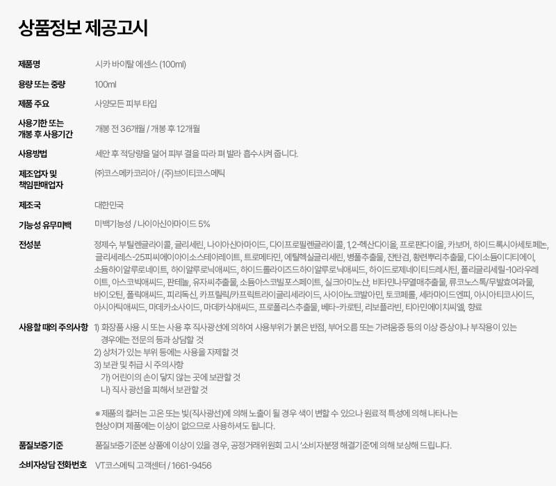 상품정보제공고시제품명시카 바이탈에센스 (100ml)용량 또는 중량100ml제품 주요사양모든피부타입사용기한 또는개봉 후 사용기간개봉 전 36개월/개봉후 12개월사용방법세안 후 적당량을 덜어 피부결을 따라 펴 발라 흡수시켜 줍니다.제조업자 및책임판매업자제조국(주)코스메카코리아 / (주)브이티코스메틱대한민국기능성 유무미백미백기능성/나이아신아마이드 5%전성분정제수, 부틸렌글라이콜, 글리세린, 나이아신아마이드, 다이프로필렌글라이콜, 1,2-헥산다이올, 프로판다이올, 카보머, 하이드록시아세토페논,글리세레스-25피씨에이아이소스테아레이트, 트로메타민, 에틸헥실글리세린, 병풀추출물, 잔탄검, 황련뿌리추출물, 다이소듐이디티에이,소듐하이알루로네이트, 하이알루로닉애씨드, 하이드롤라이즈드하이알루로닉애씨드, 하이드로제네이티드레시틴, 폴리글리세릴-10라우레이트, 아스코빅애씨드, 판테놀, 유자씨추출물, 소듐아스코빌포스페이트, 실크아미노산, 비타민나무열매추출물, 류코노스톡/무발효여과물,바이오틴, 폴릭애씨드, 피리독신, 카프릴릭/카프릭트라이글리세라이드, 사이아노코발아민, 토코페롤, 세라마이드엔피, 아시아티코사이드,아시아틱애씨드, 마데카소사이드, 마데카식애씨드, 프로폴리스추출물, 베타-카로틴, 리보플라빈, 티아민에이치씨엘, 향료사용할때의 주의사항 1) 화장품 사용 시 또는 사용 후 직사광선에 의하여 사용부위가 붉은 반점, 부어오름 또는 가려움증 등의 이상 증상이나 부작용이 있는경우에는 전문의 등과 상담할 것품질보증기준2) 상처가 있는 부위 등에는 사용을 자제할 것3) 보관 및 취급시주의사항가) 어린이의 손이 닿지 않는 곳에 보관할 것나) 직사광선을 피해서 보관할 것*제품의 컬러는 고온 또는 빛(직사광선)에 의해 노출이 될 경우 색이 변할 수 있으나 원료적 특성에 의해 나타나는현상이며 제품에는 이상이 없으므로 사용하셔도 됩니다.품질보증기준본 상품에 이상이 있을 경우, 공정거래위원회 고시 '소비자분쟁해결기준에 의해 보상해 드립니다.소비자상담 전화번호 VT코스메틱 고객센터/1661-9456
