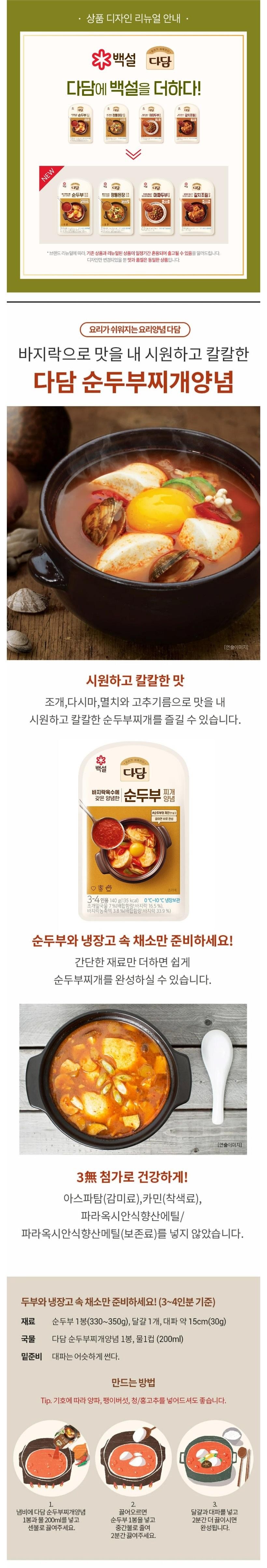 NEW상품 디자인 리뉴얼 안내3백설 다담다담에 백설을 더하다!다담다당다음순두부마파두부!갈치조림다담다담다담다담순두부정통된장마파두부갈치조림:3-458-came3-4브랜드 리뉴얼에 따라 기존 상품과 리뉴얼된 상품이 일정기간 혼용되어 출고될 수 있음을 알려드립니다.디자인만 변경되었을 뿐 맛과 품질은 동일한 상품입니다.요리가 쉬워지는요리양념 다담바지락으로 맛을 내 시원하고 칼칼한다담 순두부찌개양념[연출이미지]시원하고 칼칼한 맛조개,다시마, 멸치와 고추기름으로 맛을 내시원하고 칼칼한 순두부찌개를 즐길 수 있습니다.백설다담바지락육수에갖은 양념한순두부 장갑양념#순두부와 계란만 넣고끓이면 바로 완성口愈合조리예3-4인용 140g(135kcal) 0℃~10℃ 냉장보관조개밑국물 7%(배합함량: 바지락 16.5%),바지락농축액 3.8%(배합함량: 바지락 33.9%)순두부와 냉장고 속 채소만 준비하세요!간단한 재료만 더하면 쉽게순두부찌개를 완성하실 수 있습니다.[연출이미지]3無첨가로 건강하게!아스파탐(감미료),카민(착색료),파라옥시안식향산에틸/파라옥시안식향산메틸(보존료)를 넣지 않았습니다.두부와 냉장고 속 채소만 준비하세요! (3~4인분 기준)재료순두부 1봉(330~350g), 달걀 1개, 대파 약 15cm(30g)국물 다담 순두부찌개양념 1봉, 물1컵(200ml)밑준비 대파는 어슷하게 썬다.만드는 방법Tip. 기호에 따라 양파, 팽이버섯, 청/홍고추를 넣어드셔도 좋습니다.1.냄비에 다담 순두부찌개양념2.끓어오르면1봉과 물 200ml를 넣고순두부 1봉을 넣고센불로 끓여주세요.중간불로 줄여2분간 끓여주세요.3.달걀과 대파를 넣고2분간 더 끓이시면완성됩니다.