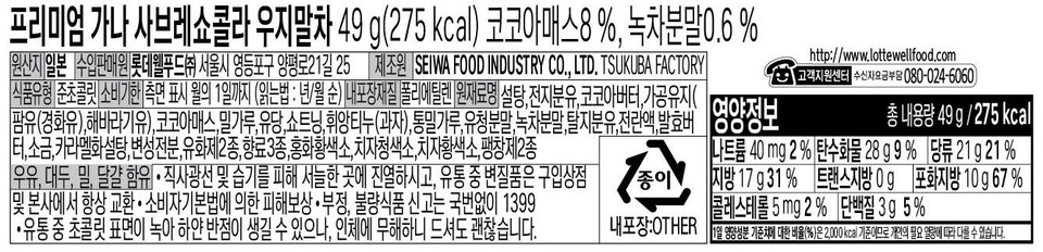 Premium Ghana Sablé Chocolat Uji Matcha 49 g (275 kcal) Cocoa Mass 8%, Green Tea Powder 0.6% Country of Origin: Japan Importer/Distributor: Lotte Well Food Co., Ltd. 25, Yangpyeong-ro 21-gil, Yeongdeungpo-gu, Seoul Manufacturer: SEIWA FOOD INDUSTRY CO., LTD. TSUKUBA FACTORY Food Type: Semi-chocolate Expiration Date: Indicated on the side, by the 1st of the month (Reading order: Year/Month) Inner Packaging Material: Polyethylene Ingredients: Sugar, whole milk powder, cocoa butter, processed oil (palm oil (hydrogenated), sunflower oil), cocoa mass, wheat flour, lactose, shortening, feuilletine (cookie), whole wheat flour, whey powder, green tea powder, skim milk powder, liquid whole egg, fermented butter, salt, caramelized sugar, modified starch, 2 types of emulsifiers, 3 types of flavorings, safflower yellow, gardenia blue, gardenia yellow, 2 types of leavening agents Contains milk, soybeans, wheat, and eggs • Display in a cool place away from direct sunlight and moisture. For products spoiled during distribution, always exchange at the store of purchase or the head office. • Claim compensation for damages under the Consumer Protection Act. • Report fraud or substandard food by calling 1399 without an area code. • During distribution, the surface of the chocolate White spots may appear as it melts, but it is harmless to the human body, so it is safe to consume. http://www.lottewellfood.com or Customer Support Center (Toll-free 080-024-6060) Total contents 49g/275kcal Sodium 40 mg 2% Carbohydrates 28g 9% Sugars 21g 21% Paper Fat 179g 31% Trans Fat 0g Saturated Fat 10g 67% Cholesterol 5mg 2% Protein 3g 5% Inner packaging: OTHER The percentage (%) of the daily nutritional value is based on a 2000kcal diet, so it may vary depending on individual caloric needs.