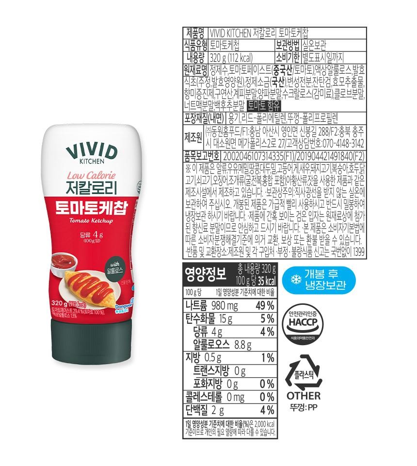 VIVIDKITCHENLow Calorie저칼로리토마토케찹Tomato Ketchup당류 4g(100g)320 g (112 kd)도마토페이스트 29.4%(토마토 100%),예상알포로스 13%with알룰로스298DongwaGREAS[제품명 VIVID KITCHEN 저칼로리 토마토케찹식품유형 토마토케첩[내용량 320g (112kcal)보관방법 실온보관[소비기한 별도표시일까지원재료명 정제수,토마토페이스트(중국산/토마토),액상알룰로스,발효식초(주정,발효영양원),정제소금(국산),변성전분,잔탄검,효모추출물향미증진제,구연산,계피분말,양파분말,수크랄로스(감미료),클로브분말,너트맥분말,백후추분말 토마토 함유제조원[포장재질(내면) | 용기,리드-폴리에틸렌,뚜껑-폴리프로필렌(주)동원홈푸드/F1:충남 아산시 영인면 신봉길 288/F2:충북 충주1시 대소원면 메가폴리스2로 27/고객상담번호:070-4148-3142[품목보고번호 2002046107314335(F1)/201904421491840(F2)※ 이 제품은 알류,우유,메밀,땅콩,대두,밀,고등어,게,새우,돼지고기,복숭아,호두,닭고기,쇠고기, 오징어, 조개류(굴,전복,홍합 포함),아황산류,잣을 사용한 제품과제조시설에서 제조하고 있습니다. 보관상주의: 직사광선을 받지 않는 실온에보관하여 주십시오. 개봉된 제품은 가급적 빨리 사용하시고 반드시 밀봉하여냉장보관 하시기 바랍니다. ·제품에 간혹 보이는 검은 입자는 원재료상에 첨가된 향신료 분말이므로 안심하고 드시기 바랍니다. 본 제품은 소비자기본법에따른 소비자분쟁해결기준에 의거 교환, 보상 또는 환불 받을 수 있습니다.|·반품 및 교환장소:제조원 및 각 구입처 ·부정·불량식품 신고는 국번없이 1399영총 내용량 300g양정보개봉 후100g당 35kcal |냉장보관100g당 1일 영양성분 기준치에 대한 비율나트륨 980 mg안전관리인증49%[탄수화물 15g5%HACCP,당류 4g4%알룰로오스 8.8g지방 0.5g1%트랜스지방 0g플라스틱포화지방 0g0%[콜레스테롤 0mg_0%OTHER단백질 2g4%뚜껑: PP11일 영양성분 기준치에 대한 비율(%)은 2,000kcal기준이므로 개인의 필요 열량에 따라 다를 수 있습니다.