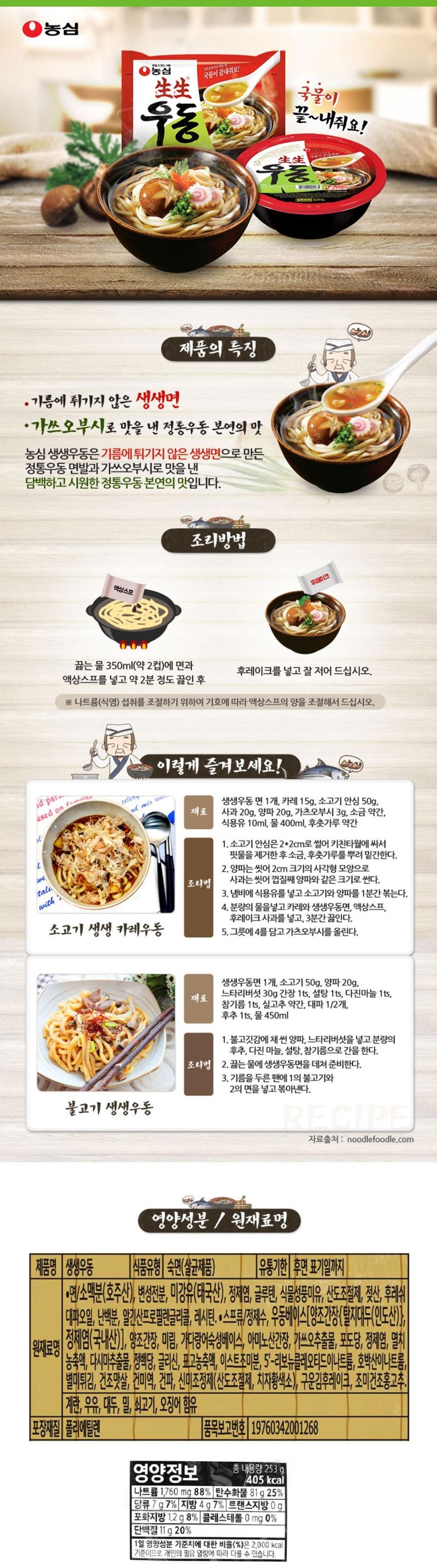 Nongshim Saengsaeng Udon The broth is amazing! The broth is absolutely fantastic! Udon • Non-fried Saengsaeng noodles Product Features • The authentic taste of traditional udon flavored with bonito flakes Nongshim Saengsaeng Udon features authentic udon noodles made with non-fried Saengsaeng noodles and a light, refreshing, authentic taste flavored with bonito flakes. Liquid Soup Cooking Method Flakes Add noodles and liquid soup to 350ml (approx. 2 cups) of boiling water and boil for about 2 minutes. Then add the flakes and stir well before eating. ※ To control sodium (salt) intake, please adjust the amount of liquid soup according to your preference. id paro.ased on famollalwetalicelery Enjoy it like this! nd mix wewith Beef Saengsaeng Curry Udon Ingredients Cooking Method 1 pack Saengsaeng Udon noodles, 15g curry, 50g beef tenderloin, 20g apple, 20g onion, 3g katsuobushi, a pinch of salt, 10ml cooking oil, 400ml water, a pinch of black pepper 1. Cut the beef tenderloin into 22cm pieces, wrap it in a kitchen towel to remove blood, and season with salt and pepper. 2. Wash the onion and cut it into 2cm squares. Wash the apple and cut it into pieces the same size as the onion, including the skin. 3. Add cooking oil to a pot and sauté the beef and onion for 1 minute. 4. Add the specified amount of water, curry powder, fresh udon noodles, liquid soup base, and apple flakes, and boil for 3 minutes. 5. Place 4 in a bowl and top with katsuobushi. Bulgogi Saengsaeng Udon 1 pack Saengsaeng Udon noodles, 50g beef, 20g onion, 30g oyster mushrooms, 1 tsp soy sauce, 1 tsp sugar, 1 tsp minced garlic, 1 tsp sesame oil, a little dried red chili, 1/2 green onion, 1 tsp pepper, 450ml water 1. Add the sliced ​​onion and oyster mushrooms to the beef, and season with the specified amounts of pepper, minced garlic, sugar, and sesame oil. Cooking Method 2. Blanch the Saengsaeng Udon noodles in boiling water and prepare. 3. Add the bulgogi from step 1 and the noodles from step 2 to an oiled pan and stir-fry. RECIPE Source: noodlefoodle.com Product Name: Saengsaeng Udon Ingredients: OOTO Nutritional Component/Ingredients: Food Type: Pre-cooked Noodles (Sterilized Product) [Expiration Date: Until the date indicated on the packaging • Noodles/Wheat flour (Australia), modified starch, rice bran oil (Thailand), refined salt, gluten, vegetable flavor oil, acidity regulator, lactic acid, fresh [Green onion oil, egg white powder, propylene glycol alginate, lecithin. • Soup/Purified Water, Udon Base [Brewed Soy Sauce {Defatted Soybean (India)}, Refined Salt (Domestic)], Brewed Soy Sauce, Mirin, Aged Bonito Base, Amino Acid Soy Sauce, Katsuobushi Extract, Glucose, Refined Salt, Anchovy Concentrate, Kelp Extract, Refined Sugar, Glycine, Shiitake Mushroom Concentrate, Yeast Seasoning Powder, 5'-Ribonucleotide Disodium, Disodium Succinate, Delicacy Fried Toppings, Dried Imitation Crab Sticks, Dried Seaweed, Dried Green Onion, Pungence Adjuster (Acidity Regulator, Gardenia Yellow Pigment), Roasted Seaweed Flakes, Seasoned Dried Red Chili Pepper. [Contains Egg, Milk, Soybean, Wheat, Beef, Squid Packaging Material: Polyethylene Nutritional Information [Item Report No. 19760342001268 Total Net Weight 253 g 405 kcal Sodium 1,760 mg 88% Carbohydrate 81 g 25% Sugars 7g 7% Fat 4g 7% Trans fat 0g Saturated fat 1.2g 8% Cholesterol 0 mg 0% Protein 11g 20% ​​The percentage (%) of the daily nutritional value is based on a 2,000 kcal diet, so it may vary depending on individual caloric needs.
