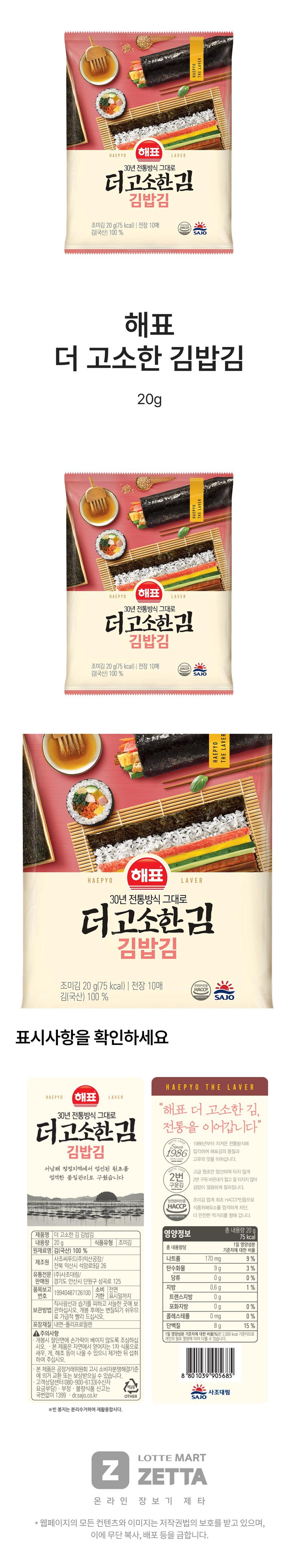 HAEPYO해표30년 전통방식 그대로LAVER더고소한김김밥김조미김 20g(75kcal) | 전장 10매김(국산) 100%HACCPSAJO해표더 고소한 김밥김20gHAEPYO해표30년 전통방식 그대로LAVER더고소한김김밥김조미김 20g(75kcal) | 전장 10매김(국산) 100%HACCPSAJOHAEPYO'해표30년 전통방식 그대로LAVER더고소한김김밥김조미김 20 g(75kcal) | 전장 10매안전관리인증HACCP김(국산) 100%식품SAJO표시사항을 확인하세요HAEPYO 해표 LAVER30년 전통방식 그대로더고소한김김밥김HAEPYO THE LAVER"해표 더 고소한 김,전통을 이어갑니다"ALPYO LAYERSince1986년부터 지켜온 전통방식에1986 입각하여 해표김의 품질과서남해 청정지역에서 엄선된 원초를MEPYO LAVE엄격한 품질관리로 구웠습니다제품명 더 고소한 김 김밥김원재료명 김(국산) 100%내용량 20g고유의 맛을 이어갑니다.고급 원초만 엄선하여 타지 않게2번 2번 구워 비린내가 없고 잘 터지지 않아구운김안전관리인증HACCP.김밥이 깔끔하게 잘라집니다.조미김 업계 최초 HACCP인증으로식품위해요소를 엄격하게 차단.더 안전한 먹거리를 향해 갑니다.총 내용량 20g75kcal1일 영양성분기준치에 대한 비율영양정보식품유형 조미김총 내용량당사조씨푸드(주)익산공장/제조원전북 익산시 석암로9길 26나트륨탄수화물170mg9%9g3%유통전문 (주)사조대림/판매원 경기도 안산시 단원구 성곡로 125당류0g0%품목보고소비 전면지방0.6g1%19940487126100번호기한 표시일까지트랜스지방0g직사광선과 습기를 피하고 서늘한 곳에 보포화지방0g0%보관방법 관하십시오. 개봉 후에는 변질되기 쉬우므로 가급적 빨리 드십시오.콜레스테롤0mg0%포장재질 내면-폴리프로필렌단백질8g15%▲ 주의사항개봉시 절단면에 손가락이 베이지 않도록 조심하십1일 영양성분 기준치에 대한 비율(%)은 2,000kcal 기준이므로개인의 필요 열량에 따라 다를 수 있습니다.시오. 본 제품은 자연에서 얻어지는 1차 식품으로새우, 게, 해초 등이 나올 수 있으니 제거한 뒤 섭취하여 주십시오.•본 제품은 공정거래위원회 고시 소비자분쟁해결기준에 의거 교환 또는 보상받으실 수 있습니다.·고객상담센터:080-900-6133(수신자요금부담) • 부정·불량식품 신고는국1399. dr.sajo.co.kr번없이※빈 봉지는 분리수거하여 재활용합시다.OTHER8 "80 1039 905685"사조대림SAJO*LOTTE MARTZZETTA온라인 장보기 제타・웹페이지의 모든 컨텐츠와 이미지는 저작권법의 보호를 받고 있으며,이에 무단 복사, 배포 등을 금합니다.HAEPYOTHE LAVERHAEPYOTHE LAVER이미지사진HAEPYOTHE LAVER