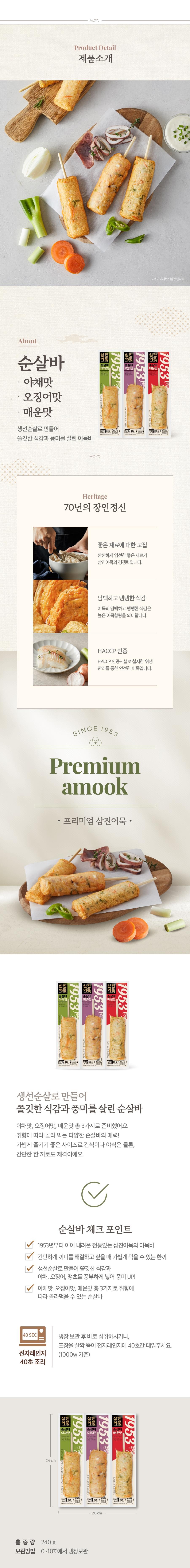 Product Detail제품소개•About순살바야채맛・오징어맛매운맛• 본 이미지는 연출컷입니다.1953순살바야채맛1953순살바오징어맛1953순살바매운맛생선순살로 만들어80g400g 80g40809이유품쫄깃한 식감과 풍미를 살린 어묵바Heritage70년의 장인정신좋은 재료에 대한 고집깐깐하게 엄선한 좋은 재료가삼진어묵의 경쟁력입니다.담백하고 탱탱한 식감어묵의 담백하고 탱탱한 식감은높은 어묵함량을 의미합니다.HACCP 인증HACCP 인증시설로 철저한 위생관리를 통한 안전한 어묵입니다.SINCE 1953Premiumamook프리미엄 삼진어묵.순살바1953야채맛| 진묵순살바삼진어묵순살바매운맛1953오징어맛195380g4080 g생선순살로 만들어쫄깃한 식감과 풍미를 살린 순살바야채맛, 오징어맛, 매운맛 총 3가지로 준비했어요.취향에 따라 골라 먹는 다양한 순살바의 매력!가볍게 즐기기 좋은 사이즈로 간식이나 야식은 물론,간단한 한끼로도 제격이에요.순살바체크 포인트1953년부터 이어 내려온 전통있는 삼진어묵의 어묵바간단하게 끼니를 해결하고 싶을 때 가볍게 먹을 수 있는 한끼생선순살로 만들어 쫄깃한 식감과야채, 오징어, 땡초를 풍부하게 넣어 풍미 UP!야채맛, 오징어맛, 매운맛 총 3가지로 취향에따라 골라먹을 수 있는 순살바40 SEC냉장보관 후 바로 섭취하시거나,전자레인지40초 조리포장을 살짝 뜯어 전자레인지에 40초간 데워주세요.(1000w 기준)1953삼진순살바야채맛한1953삼진어묵순살바오징어맛 |24 cm| 전문순살바1953매운맛480g4080 gA 809유20 cm총중량 240g보관방법 0~10℃에서 냉장보관