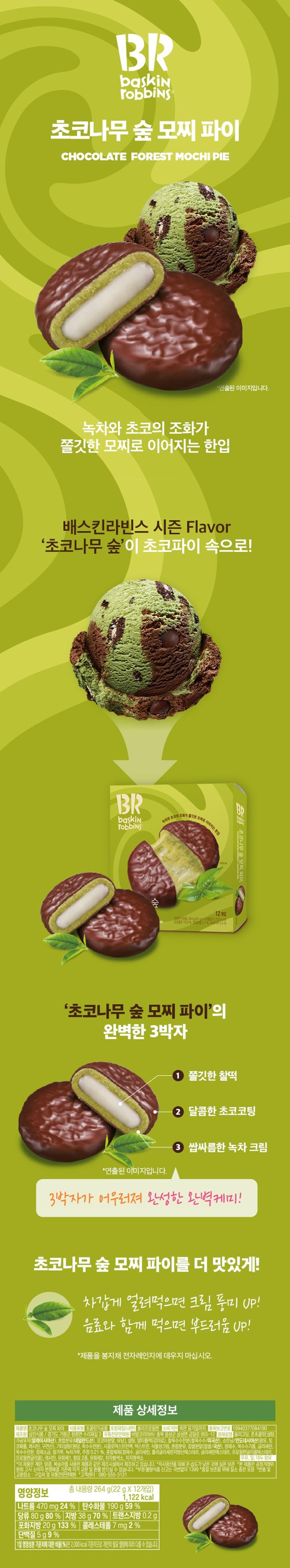 BR Baskin Robbins Chocolate Forest Mochi Pie CHOCOLATE FOREST MOCHI PIE This is a staged image. A bite-sized treat where the harmony of green tea and chocolate leads to chewy mochi. Baskin Robbins' seasonal flavor 'Chocolate Forest' is inside the Choco Pie! BR Baskin Robbins • A bite-sized treat where the harmony of green tea and chocolate leads to succulent mochi. B Forest 12-pack 8189159% 21% 4% 18264 22x121122 The perfect trio of 'Chocolate Forest Mochi Pie' *This is a staged image. 1. Chewy sticky rice cake 2. Sweet chocolate coating 3. Bitter green tea cream The perfect chemistry created by the harmony of these three elements! Make Chocolate Forest Mochi Pie even more delicious! Eat it frozen for UP cream flavor! Eat it with a beverage for UP softness! *Do not heat the product in the microwave in the bag. Details Chochoco Tree Forest Mochi Pie Food Type: Confectionery Packaging Material (Inner): Polypropylene Expiration Date: Until the date indicated on the side View Performance 19940377084190 Samjin Food / 3, Surijae-gil, Cheongpyeong-myeon, Gapyeong-gun, Gyeonggi-do Specialized Distributor: BR Korea Co., Ltd. / 955-12, Geumil-ro, Samseong-myeon, Eumseong-gun, Chungbuk 2-Ingredients: Loading Oligosaccharide, Semi-chocolate (Sugar, Processed Oil (Malaysia), Mixed Milk Powder (Netherlands), Cocoa Powder, Lactose), Sugar, Maltitol Liquid (Sweetener), Waxy Corn Starch (Waxy Corn/USA), Shortening/Indonesia (Palm Oil, Tocopherol, Lecithin, Citric Acid), Other Sugars (Raw Sugar, Corn Starch), Cyclodextrin Mac, Dextrin, Vegetable Cream, Mixed Milk Powder, Glutinous Rice Powder (Glutinous Rice/Domestic), Purified Water, Corn Oil, Glycerin, Corn Starch, Refined Salt, Wheat Flour, Green Tea Powder, Alcohol 0.21%, Mixed Preparation (Purified Water, Glycerin, Polyglycerin Fatty Acid Ester, Glycerin Ester, Propylene Glycol Ester, Propylene Glycol), Lecithin, Emulsifier 1, 2 Types of Flavoring, Emulsifier 2, Gardenia Yellow Pigment, Gardenia Blue Pigment* This product is manufactured in the same facility that processes products containing eggs, peanuts, and peaches. *Store at room temperature in a cool, dry place away from direct sunlight. *This product is eligible for exchange or refund in accordance with the Consumer Dispute Resolution Standards notified by the Fair Trade Commission. Report fraudulent or substandard food by calling 1399 (no area code required). Nitrogen-filled packaging for quality preservation. Return and Exchange Locations: Place of Purchase and Distributor. Customer Center: 080-555-3131. Nutritional Information: Total Net Weight 264 g (22g x 12 packs) 1,122 kcal, Sodium 470 mg 24% Carbohydrates 190g 59% Sugars 80g 80% Fat 38g 70% Trans fat 0.2g Saturated fat 20g 133% Cholesterol 7 mg 2% Protein 5g 9% The percentage (%) of the daily nutritional value is based on a 2,000 kcal diet, so it may vary depending on individual caloric needs.