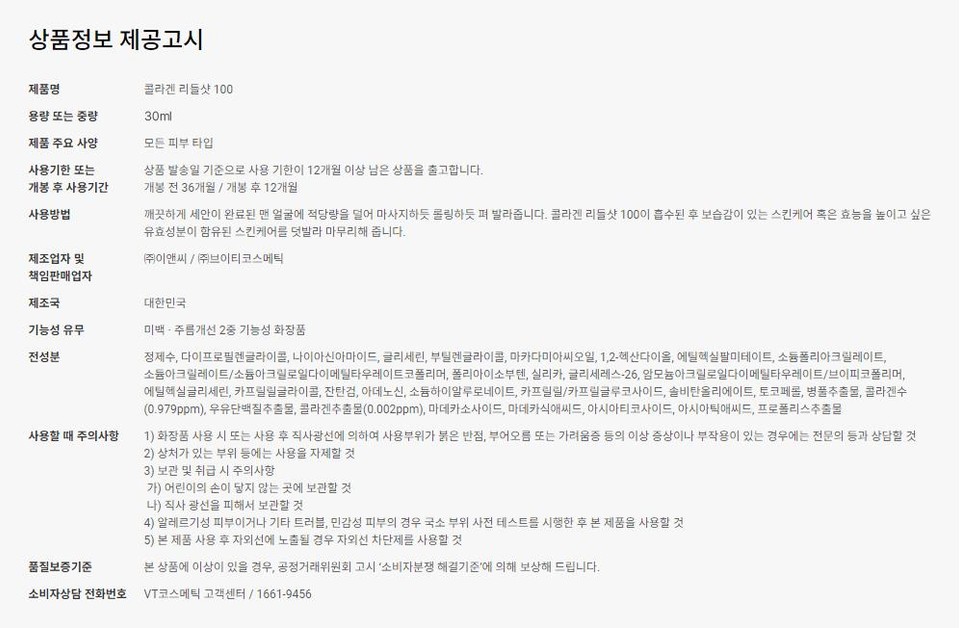 상품정보 제공고시제품명콜라겐 리들샷 100용량 또는 중량30ml제품 주요 사양사용기한 또는개봉 후 사용기간사용방법모든 피부 타입상품 발송일 기준으로 사용 기한이 12개월 이상 남은 상품을 출고합니다.개봉 전 36개월 / 개봉 후 12개월깨끗하게 세안이 완료된 맨 얼굴에 적당량을 덜어 마사지하듯 롤링하듯 펴 발라줍니다. 콜라겐 리들샷 100이 흡수된 후 보습감이 있는 스킨케어 혹은 효능을 높이고 싶은유효성분이 함유된 스킨케어를 덧발라 마무리해 줍니다.(주)이앤씨 / ㈜브이티코스메틱제조업자 및책임판매업자제조국대한민국기능성 유무전성분미백·주름개선 2중 기능성 화장품사용할 때 주의사항품질보증기준정제수, 다이프로필렌글라이콜, 나이아신아마이드, 글리세린, 부틸렌글라이콜, 마카다미아씨오일, 1,2-헥산다이올, 에틸헥실팔미테이트, 소듐폴리아크릴레이트,소듐아크릴레이트/소듐아크릴로일다이메틸타우레이트코폴리머, 폴리아이소부텐, 실리카, 글리세레스-26, 암모늄아크릴로일다이메틸타우레이트/브이피코폴리머,에틸헥실글리세린, 카프릴릴글라이콜, 잔탄검, 아데노신, 소듐하이알루로네이트, 카프릴릴/카프릴글루코사이드, 솔비탄올리에이트, 토코페롤, 병풀추출물, 콜라겐수(0.979ppm), 우유단백질추출물, 콜라겐추출물(0.002ppm), 마데카소사이드, 마데카식애씨드, 아시아티코사이드, 아시아틱애씨드, 프로폴리스추출물1) 화장품 사용 시 또는 사용 후 직사광선에 의하여 사용부위가 붉은 반점, 부어오름 또는 가려움증 등의 이상 증상이나 부작용이 있는 경우에는 전문의 등과 상담할 것2) 상처가 있는 부위 등에는 사용을 자제할 것3) 보관 및 취급 시 주의사항가) 어린이의 손이 닿지 않는 곳에 보관할 것나) 직사광선을 피해서 보관할 것.4) 알레르기성 피부이거나 기타 트러블, 민감성 피부의 경우 국소 부위 사전 테스트를 시행한 후 본 제품을 사용할 것5) 본 제품 사용 후 자외선에 노출될 경우 자외선 차단제를 사용할 것본 상품에 이상이 있을 경우, 공정거래위원회 고시 '소비자분쟁 해결기준'에 의해 보상해 드립니다.소비자상담 전화번호 VT코스메틱 고객센터/1661-9456