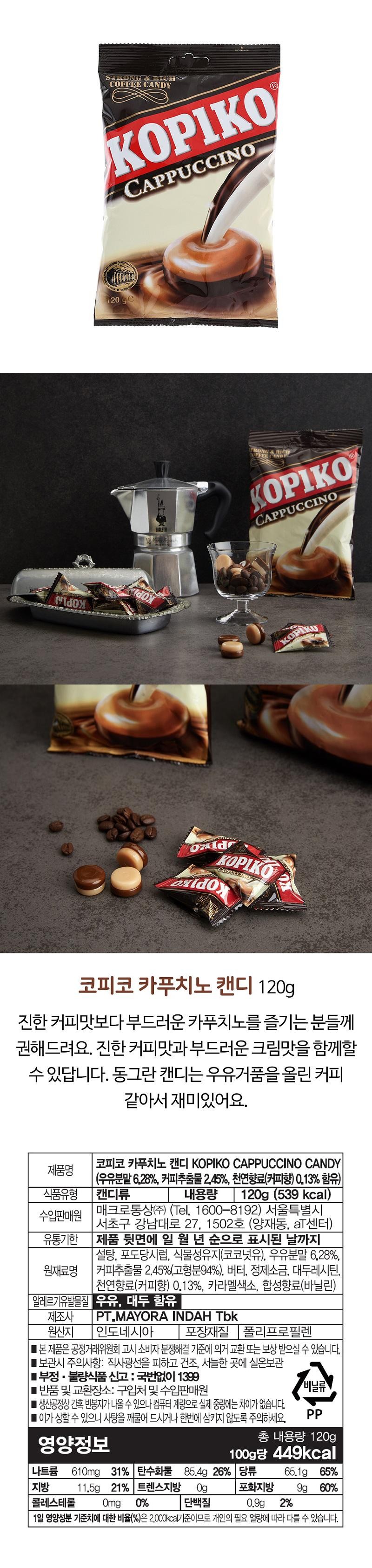 STRONG & RICHCOFFEE CANDYKOPIKOCAPPUCCINO®120 gedoxTRONG & THÍCHCOFFEE CANDYKOPIKOCAPPUCCINOOxideKOPIKOCAPPUCCINOoxidoyKOPIKOKopico Cappuccino Candy 120gRecommended for those who enjoy a mild cappuccino rather than a strong coffee flavor. You can enjoy both a strong coffee flavor and a smooth cream flavor. The round candy is fun because it looks like coffee with milk foam. Product name Food type Candy KOPIKO Cappuccino Candy (Contains 6.28% milk powder, 2.45% coffee extract, 0.13% natural flavoring (coffee flavor)) Net content 120g (539 kcal) Importer and seller Macro Trading Co., Ltd. (Tel. 1600-8192) 1502, 27 Gangnam-daero, Seocho-gu, Seoul (aT Center, Yangjae-dong) Until the date indicated in the order of day, month, and year on the back of the product [Sugar, glucose syrup, vegetable oil (coconut oil), milk powder 6.28%, Raw material name Coffee extract 2.45% (solid content 94%), butter, refined salt, soy lecithin, [Natural flavoring (coffee flavor) 0.13%, caramel color, Synthetic flavor (vanillin) [Contains allergens milk, soybeans] Manufacturer PT.MAYORA INDAH Tbk Country of origin Indonesia Packaging material Polypropylene This product can be exchanged or compensated according to the Fair Trade Commission's Consumer Dispute Resolution Standards. [Storage precautions: Avoid direct sunlight and store at room temperature in a dry, cool place. Report defective or bad food: 1399 without area code. Return and exchange location: Place of purchase and import salesperson. Vinyl products Occasionally, empty bags may be produced during the production process, but there is no difference in the actual weight due to computer weighing. ■ Be careful not to bite the candy or swallow it all at once as it may damage your teeth. PP Nutritional information Total net weight 120g Per 100g 449kcal Sodium 610mg 31% Carbohydrates 85.4g 26% Sugars 65.1g 65% Fat 11.5g 21% Trans fat 0g Saturated fat 9g 60% Cholesterol Omg 0% Protein 0.9g 2% The percentage of daily nutritional value (%) is based on 2,000 kcal and may vary depending on individual calorie needs.