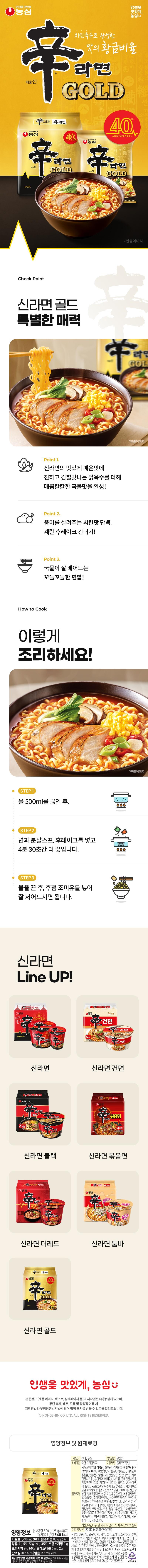 (Making Life Delicious) Making life delicious, perfected with Nongshim chicken broth, Nongshim's golden ratio of flavor. Spicy Shin, Making Life Delicious. Nongshim GOLD 4-Pack Ramyeon GOLD 40 Making Life Delicious. Nongshim 40 ANNIVERSARY Shin Ramyeon Gold Spicy Shin Ramyeon GOLD Check Point Shin Ramyeon Gold Special Charm LD Shin Ramyeon GOLD Point 1. Adding rich and umami chicken broth to Shin Ramyeon's deliciously spicy taste to complete a spicy and savory soup flavor! Point 2. Chicken-flavored protein and egg flake toppings that enhance the flavor! Point 3. Chewy noodles that absorb the broth well! How to Cook! *Production Image Line GOLD STEP 1. After boiling 500ml of water, 000 STEP 2. Add the noodles, powder soup, and flakes, and boil for another 4 minutes and 30 seconds. 000 STEP 3. After turning off the heat, add Add the seasoning oil and stir well before eating. Shin Ramyun Line UP! Life is SHN RAMYUN 5 Pack Shin Shin Ramyun 5 ④ Nongshim 'Dried Noodles' *Styled Image *Styled Image Dried Noodles' Dried Noodles Shin Ramyun Dried Noodles [Celebration] 4 Pack 4 Pack ④ Nongshim 4 Pack Ramyun BL BLACK Shin Ramyun Black VG 4 Packs Nongshim Shin Stir-fried Noodles 4 Pack Shin Ramyun Stir-fried Noodles 4 Packs Home The Kim Da The Death THE Shin Ramyun The Red Shin Ramyun Tumba 4 Pack Nongshim 40 Ramyun GOLD Shin Ramyun Gold Make life delicious, Nongshim ♥ The copyright of this content (product images, text, detail pages, etc.) belongs to Nongshim Co., Ltd. Please be advised that unauthorized distribution, theft, or commercial use may result in legal action in accordance with the Copyright Act and the Unfair Competition Prevention Act. © NONGSHIM CO.,LTD. ALL RIGHTS RESERVED. Nutrition Information & Ingredients Product Name: Shin Ramyun Gold Expiration Date: Until the date indicated on the side Food Type: Fried Noodles Packaging Material: Polypropylene • Noodles/Wheat Flour (Wheat: USA, Australia), Potato Starch (Germany), Palm Oil (Malaysia), Modified Starch, Eggshell Calcium, Refined Salt, Vegetable Seasoning Extract, Noodle Additive Alkaline Agent (Potassium Carbonate, Sodium Carbonate, Sodium Diphosphate), Mixed Preparation (Sodium Metaphosphate, Sodium Polyphosphate [Sodium Pyrophosphate]), Oligo Green Tea Flavor Liquid, Sodium Monophosphate, • Soup Powders/Chicken Broth Base, Refined Salt, Spice Base Vitamin B2 Powder, Fermented Fish Flavor Powder, Chicken Extract Powder, Seasoned Amino Acid Soy Sauce Ingredients: Powder, Chili Flavor Powder, Sugar, Garlic Extract Powder, Roasted Potato Powder, Roasted Seasoned Red Chili Powder, Broth flavor seasoning powder, coarse black pepper powder, rice base, powdered soybean paste, radish juice powder, complex seasoning powder, DL-alanine, 5'-ribonucleotide disodium, spicy flavor seasoning powder, spice mix powder, soy sauce succinate disodium, Cheongyang chili powder, shiitake mushroom powder, powder, green chili flavoring, onion flavor powder, citric acid, roasted chili flavor oil, rapeseed oil, chicken seasoning oil, roasted green onion oil, vegetable protein, dried bok choy, egg, 4-pack 40 Ramen GOLD Shin flakes, chili flavor garnish. Contains milk, soybeans, wheat, pork, chicken, beef, and tomato. Nutritional Information Total Net Weight 500g (125g x 4 packets) Item Report Number 20010549541-194 (Gumi) 1540 kcal • Buckwheat, peanuts, pine nuts, mackerel, crab, shrimp, Manufactured in the same facility as products containing walnuts, squid, and shellfish (including oysters, abalone, and mussels). • Exchanges and refunds are provided in accordance with the Framework Act on Consumers. Avoid direct sunlight and store in a dry place. • As agricultural raw materials are mainly used, the product is susceptible to insect infestation; please take care during storage to prevent damage to the packaging, and cook and consume immediately after opening. • The percentage of the daily nutritional value is based on a 2,000 kcal diet and may vary depending on individual caloric needs. Report to 1399 (no area code required) • Returns: Headquarters or place of purchase • Food Products • Headquarters: 112, Yeouidaebang-ro, Dongjak-gu, Seoul (Sindaebang-dong) OTHER