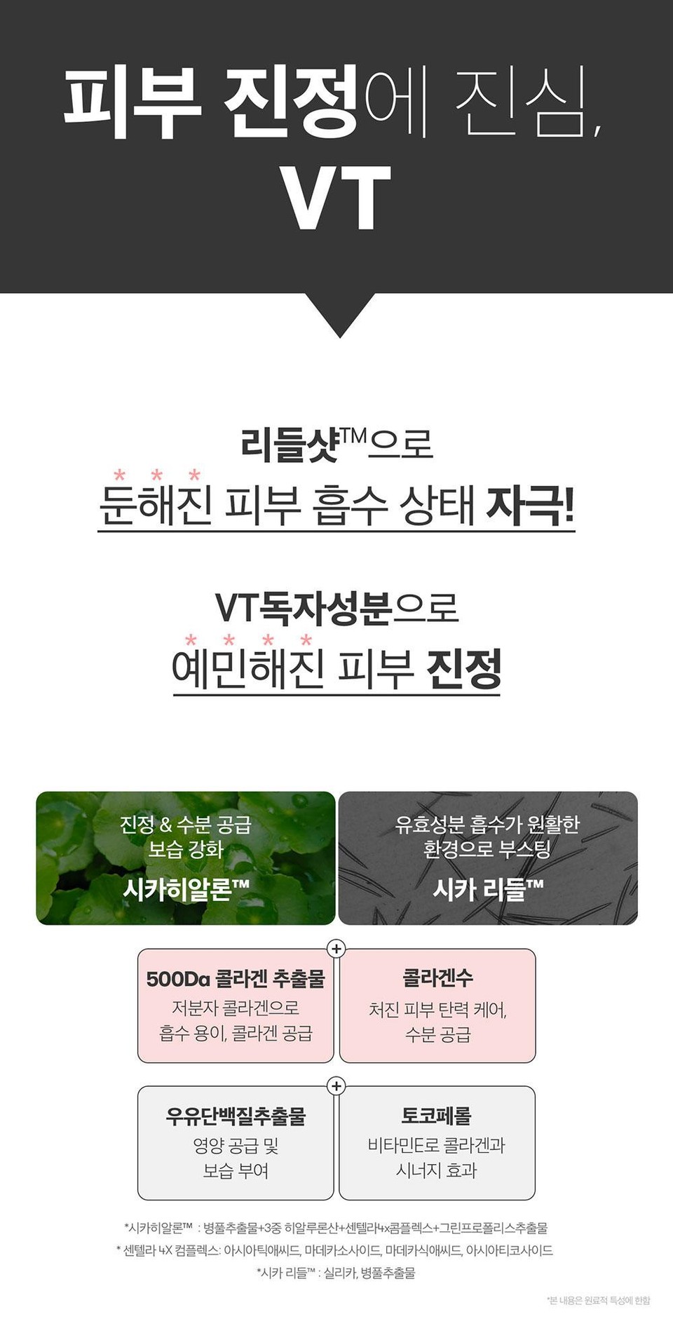 피부 진정에 진심,VT리들샷™으로둔해진 피부 흡수 상태 자극!VT독자성분으로* * *예민해진 피부 진정진정 & 수분 공급유효성분 흡수가 원활한보습 강화시카히알론™환경으로 부스팅시카 리들TM500Da콜라겐 추출물콜라겐수저분자 콜라겐으로흡수용이, 콜라겐 공급처진피부탄력 케어,수분 공급우유단백질추출물토코페롤영양 공급 및보습 부여비타민E로 콜라겐과시너지 효과*시카히알론M : 병풀추출물+3중 히알루론산+센텔라4x콤플렉스+그린프로폴리스추출물'센텔라 4X 컴플렉스: 아시아틱애씨드, 마데카소사이드, 마데카식애씨드, 아시아티코사이드*시카리들™ : 실리카, 병풀추출물*본 내용은 원료적 특성에 한함