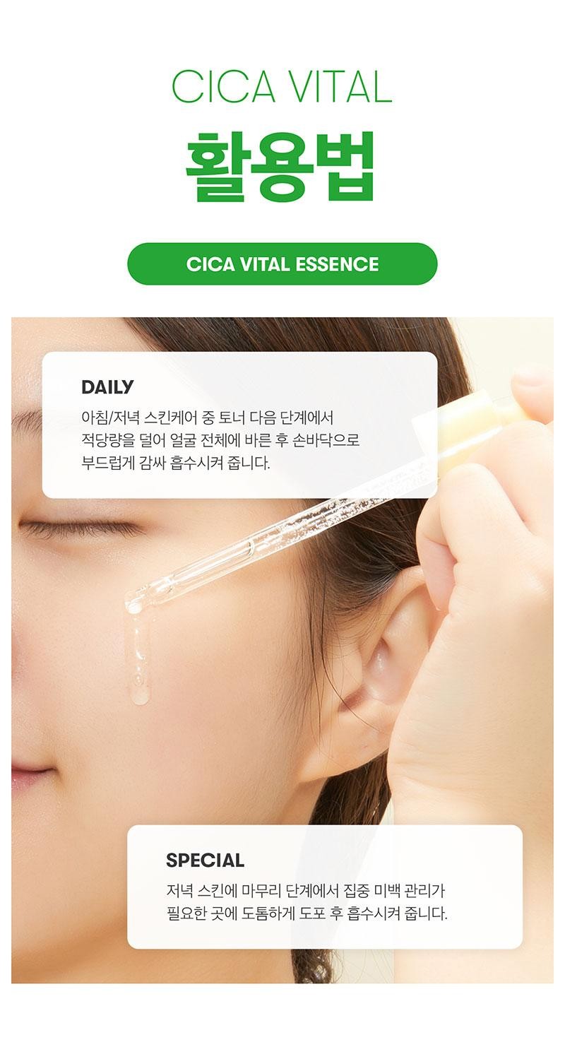 CICA VITAL활용법CICA VITAL ESSENCEDAILY아침/저녁 스킨케어 중 토너 다음 단계에서적당량을 덜어 얼굴 전체에 바른 후 손바닥으로부드럽게 감싸 흡수시켜 줍니다.SPECIAL저녁 스킨에 마무리 단계에서 집중 미백 관리가필요한 곳에 도톰하게 도포 후 흡수시켜 줍니다.