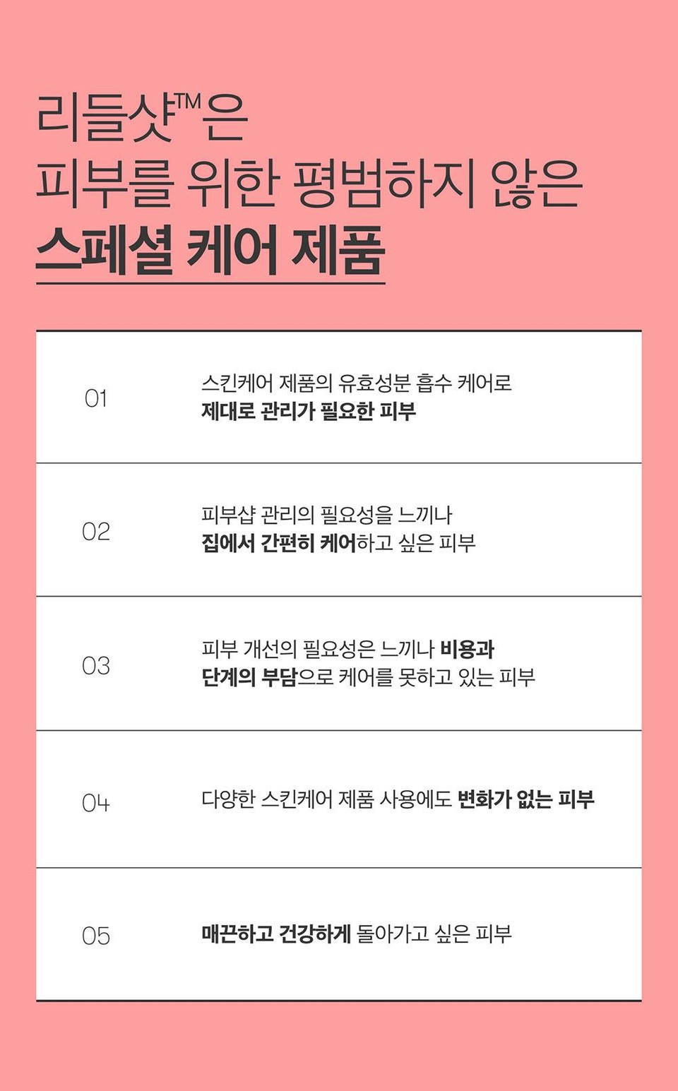 리들샷™은피부를 위한 평범하지 않은스페셜 케어 제품스킨케어 제품의 유효성분 흡수 케어로01제대로 관리가 필요한 피부피부샵관리의 필요성을 느끼나02집에서 간편히 케어하고 싶은 피부3303피부 개선의 필요성은 느끼나 비용과단계의 부담으로 케어를 못하고 있는 피부04다양한 스킨케어 제품 사용에도 변화가 없는 피부05매끈하고 건강하게 돌아가고 싶은 피부