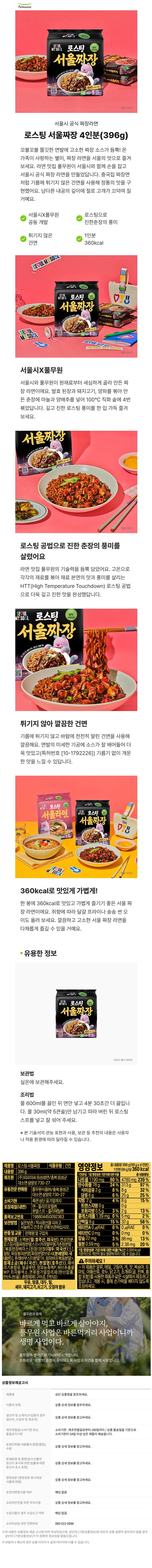 PulmuoneSECULMY SOUL자연건면SEOULMY SOULE풀무원자연건서울짜장로스팅으로 풍미가득. 해치도 반한 맛!CLEANLABEL360 맛있게 가볍게!Al 396g(1,440kcal)30kcal)로스팅 서울짜장로스팅 서울짜장연출 이미지서울시 공식 짜장라면로스팅 서울짜장 4인분(396g)꼬불꼬불 쫄깃한 면발에 고소한 짜장 소스가 듬뿍! 온가족이 사랑하는 별미, 짜장 라면을 서울의 맛으로 즐겨보세요. 라면 맛집 풀무원이 서울시와 함께 손을 잡고서울시 공식 짜장라면을 만들었답니다. 중국집 짜장면처럼 기름에 튀기지 않은 건면을 사용해 정통의 맛을 구현했어요. 남다른 내공의 깊이에 절로 고개가 끄덕여 질거예요.서울시X풀무원로스팅으로공동 개발진한춘장의 풍미튀기지 않은1인분건면360kcalSEOUL MSOULwwwSECULMY SOUL자연전면SEOULM&SOULSEOULMY SOUL E풀무원・자연건서울짜장로스팅으로 가득해도 반한360 맛있게 가볍게!396CLEAN(1,440kcal)LABEL360kcal코스카 서울짜장코스타서울짜장SECUL MY SOEV.USEOUL MY SOUL연출 이미지서울시X풀무원서울시와 풀무원이 원재료부터 세심하게 골라 만든 짜장라면이에요. 발효 된장과 돼지고기, 양파를 볶아 만든 춘장에 마늘과 양배추를 넣어 100°C 직화 솥에 4번볶았답니다. 깊고 진한 로스팅 풍미를 한 입 가득 즐겨보세요.서울짜장로스팅으로 풍미가득 해치도 반한,FOOD OR360 맛있게 가볍게!3969연출 이미지로스팅 공법으로 진한 춘장의 풍미를살렸어요라면 맛집 풀무원의 기술력을 듬뿍 담았어요. 고온으로각각의 재료를 볶아 재료 본연의 맛과 풍미를 살리는HTT(High Temperature Touchdown) 로스팅 공법으로 더욱 깊고 진한 맛을 완성했답니다.SEOULMY SOUL E로스팅Pulmuone풀무원자연건면서울짜장로스팅으로 풍미가득, 해치도 반한 맛!』FOOD ORWOKERSEOULMY SOUL이미지튀기지 않아 깔끔한 건면기름에 튀기지 않고 바람에 천천히 말린 건면을 사용해깔끔해요. 면발의 미세한 기공에 소스가 잘 배어들어 더욱 맛있고(특허번호 [10-1792226]) 기름기 없이 개운한 맛을 느낄 수 있답니다.SEOULWS 로스팅 5MSOBL자연전전SEOULiP SOUL 로스팅서울라면로스탕으로 가득서울의 미라를BD360ml서울짜장스템으로도 편한VYUC=360SEOULM SOUL360kcal로 맛있게 가볍게!연출 이미지한봉에 360kcal로 맛있고 가볍게 즐기기 좋은 서울 짜장라면이에요. 취향에 따라 달걀 프라이나 송송 썬 오이도 올려 보세요. 깔끔하고 고소한 서울 짜장 라면을다채롭게 즐길 수 있을 거예요.유용한 정보보관법SEOULMYSOBL 자연전면SEOULMY SOUL E풍무원자연건서울짜장스팀으로 가치도 반한3603164 (140)사이즈 예시 이미지실온에 보관해주세요.조리법물 600ml를 끓인 뒤 면만 넣고 4분 30초간 더 끓입니다. 물 30ml(약 5큰술)만 남기고 따라 버린 뒤 로스팅스프를 넣고 잘 섞어 주세요.※ 본 기술서의 관능 표현과 사용, 보관 등 추천의 내용은 사용자나 적용 환경에 따라 달라질 수 있습니다.제품명 로스팅서울짜장내용량 396g[식품유형 | 건면 영양정보제조원 (주)피피이씨 음성생면/충북음성군대소면 삼양로730-27총 내용량396g(99gx4인분)1인분(99g)당360kcal총 내용량당1인분당 1일 영양성분 기준치에 대한 비율나트륨 1190 mg 60% 4780 mg 239 %24% 313g8% 8g6% 25g97%32%25%탄수화물 78g유통전문판매원소비기한풀무원식품㈜/충북음성군식이섬유 2g당류6g측지방 2g4% 8g15%트랜스지방0g0g포화지방 0.5g 3% 2g13%대소면 삼양로730-27상단표기일까지면포장재질(내면) 면-폴리프로필렌,품목보고번호분말스프 폴리에틸렌198804450092363보관방법 실온보관/직사광선을 피하고콜레스테롤 1.39 mg 0% 5mg 2%단백질 8g58%0% 0μgRAE 0%15% 32g서늘하고 건조한 곳에 보관하십시오.비타민AORAE반품및교환 판매원 및 구입처비타민COmg 0% 0mg3% 88mg13%5% 2.38mg20%0%원재료명 소맥분(밀:호주산, 미국산), 변성전분, 칼슘 22mg로스팅서울짜장분말스프카라멜무첨가춘장분말 철분 0.59 mg1일 영양성분 기준치에 대한 비율(%)은 2,000 kcal된장베이스{된장(된장(대두:외국산))}],설탕, 짜장풍미분말[짜장분말브로서(분쇄양파:국기준이므로 개인의 필요 열량에 따라 다를 수 있습니다.[볶음[내산)], 후레바부스터분말TK,양파비프볶음분말,정해바 ▲ 주의하세요!제소금(해수(국산),천일염(호주산)},라기혼합유,밀글루텐, 양파농축액P. 허브추출물. 이 제품은 알류, 메밀, 고등어, 게, 잣, 복숭아, 토WP, 치자황색소, 면류첨가알칼리제(탄산칼륨, 마토, 아황산류, 호두, 닭고기, 조개류(굴, 전복, 홍탄산나트륨), 혼합제제(구아검,잔탄검)우유, 땅콩, 대두, 밀,새우, 돼지고기,쇠고기, 오징어 함유합 포함)를 사용한 제품과 같은 시설에서 제조하고있습니다. 개봉 시, 홈에 손가락을 베이지 않도록조심하세요.풀무원과함께바르게 먹고 바르게 살아야지,풀무원 사업은 바른먹거리 사업이니까생명 사업이다.풀무원의 생각은 여기서부터 시작합니다.조화로운 '생명'의 흐름이 유지되도록 사람과 자연을 함께 사랑합니다.상품정보제공고시제품명상단 상품명을 참조하세요.식품의 유형상품 상세 정보를 참조하세요.생산자 및 소재지(수입품의 경우상품 상세 정보를 참고하세요.생산자, 수입자 및 제조국)제조연월일/소비기한 또는소비기한 : 제조연월일로부터 180일까지 / 상품 발송일을 기준으로소비기한이 54일 이상 남은 제품이 배송됩니다.품질유지기한포장단위별 내용물의 용량(중량),상품 상세 정보를 참고하세요.수량원및 함량(농수산물의재료명원산지 표시에 관한 법률에 따른상품 상세 정보를 참고하세요.원산지 표시 포함)(영양성분 표시대상분영양성식한품에함)유전자변형식품 여부소비자안전을 위한 주의사항수입식품인 경우 수입신고 여부소비자상담 관련 전화번호상품 상세 정보를 참고하세요.해당없음상품 상세 정보를 참고하