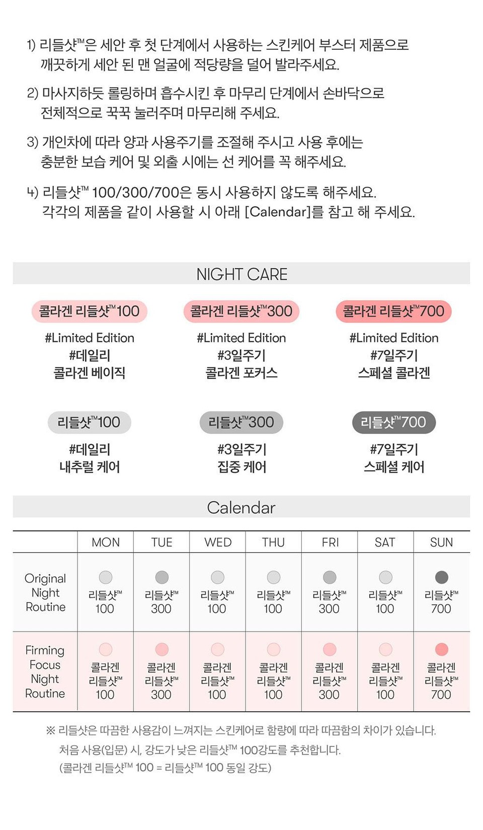 1) 리들샷™은 세안 후 첫 단계에서 사용하는 스킨케어 부스터 제품으로깨끗하게 세안 된 맨 얼굴에 적당량을 덜어 발라주세요.2) 마사지하듯 롤링하며 흡수시킨 후 마무리 단계에서 손바닥으로전체적으로 꾹꾹 눌러주며 마무리해 주세요.3) 개인차에 따라 양과 사용주기를 조절해 주시고 사용 후에는충분한 보습 케어 및 외출 시에는 선 케어를 꼭 해주세요.4) 리들샷™ 100/300/700은 동시 사용하지 않도록 해주세요.각각의 제품을 같이 사용할 시 아래 [Calendar]를 참고 해 주세요.NIGHT CARE콜라겐 리들샷™ 100콜라겐 리들샷™300콜라겐 리들샷700#Limited Edition#데일리#Limited Edition#3일주기콜라겐 베이직콜라겐 포커스#Limited Edition#7일주기스페셜 콜라겐리들샷100리들샷300리들샷700#데일리#3일주기#7일주기내추럴케어집중 케어스페셜 케어CalendarMONTUEWEDTHUFRISATSUNOriginalNight 리들샷™리들샷™리들샷™리들샷™리들샷™리들샷™리들샷™Routine100300100100300100700FirmingFocus 콜라겐콜라겐콜라겐콜라겐콜라겐Night 리들샷™리들샷™리들샷™Routine100300100리들샷™100리들샷™300콜라겐리들샷™콜라겐리들샷™100700※리들샷은 따끔한 사용감이 느껴지는 스킨케어로 함량에 따라 따끔함의 차이가 있습니다.처음 사용(입문) 시, 강도가 낮은 리들샷™ 100강도를 추천합니다.(콜라겐 리들샷M 100 = 리들샷™ 100 동일 강도)