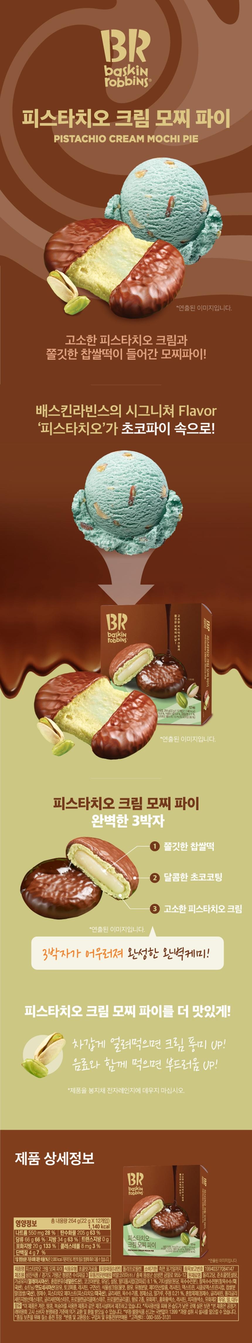 BR Baskin Robbins Pistachio Cream Mochi Pie *Image is staged. A mochi pie filled with nutty pistachio cream and chewy glutinous rice cake! Baskin Robbins' signature flavor, 'Pistachio,' is inside the Choco Pie! BR Baskin Robbins 12 Processed 264gp/22g x 1g | 114) Calcium 159% Vegetable 53% Finished R 21% Oxide 1.06% BR Pistachio Picture Mochi Pie *Image is staged. Pistachio Cream Mochi Pie The Perfect Trio *Image is staged. 1 Chewy glutinous rice cake 2 Sweet chocolate coating 3 Nutty pistachio cream The perfect chemistry created by the harmony of these three elements! Make Pistachio Cream Mochi Pie even more delicious! Eating it frozen enhances the cream flavor! Eating it with a beverage enhances the softness! *Wipe the product in the bag in the microwave Do not heat. Product Details BR Baskin Tobbins Lot was Neovitals E Total Net Weight 264 g (22g x 12 pieces) 1,140 kcal Nutritional Information Sodium 550 mg 28% Carbohydrates 205g 63% Sugars 66g 66% Fat 34 g 63% Trans Fat 0g Saturated Fat 20g 133% Cholesterol 8 mg 3% Protein 4g 7% The percentage (%) of the daily nutritional value is based on a 2,000 kcal diet and may vary depending on individual caloric needs. Pistachio Cream Mochi Pie 12 PISTACHIO CREAM MOCHI PE *Image for illustrative purposes only. Product Pistachio Cream Mochi Pie Food Type Confectionery Packaging Material (Inner) Polypropylene Use-by Date Indicated on side Item Report Number 19940377084147 Manufacturer Samjin Food / Cheongpyeong-myeon, Gapyeong-gun, Gyeonggi-do 3 Surijae-gil, Distributor: BR Korea Co., Ltd. / 955-12 Geumil-ro, Samseong-myeon, Eumseong-gun, Chungbuk Ingredients: Oligosaccharide, Semi-chocolate [Sugar, Processed Oil (Malaysia), Mixed Milk Powder (Netherlands), Cocoa Powder, Lactose], Sugar, Maltitol Syrup (Sweetener) 8.1%, Other Sugars (Raw Sugar, Corn Starch), Glutinous Corn Starch (Glutinous Corn/Rice (Domestic), Shortening/Indonesia (Palm Oil, Tocopherol, Lecithin, Citric Acid), Vegetable Cream (Syrup, Palm Oil, Whey Powder, Potassium Phosphate, Lecithin), Dextrin, Cyclodextrin Syrup, Glutinous Rice Powder (Glutinous Rice/Domestic), Purified Water, Pistachio Paste (Pistachio/USA), Glycerin, Corn Oil, Refined Salt, Wheat Wheat Flour, Alcohol 0.21%, Mixed Preparation (Purified Water, Glycerin, Polyglycerin Ester, Propylene Glycol Ester, Propylene Glycol), 2 types of flavoring, Emulsifier 1, Safflower Yellow Pigment, Lecithin, Gardenia Blue Pigment, Emulsifier 2, Milk, Wheat, Soybean Phosphate Fatty Acid Ester, *This product is manufactured in the same facility that processes products containing eggs, peanuts, and peaches. *Store at room temperature in a cool, dry place away from direct sunlight. *This product is eligible for exchange or refund in accordance with the Consumer Dispute Resolution Standards notified by the Fair Trade Commission. *Report fraudulent or substandard food by calling 1399 (no area code required). Excessive consumption may cause diarrhea. *Nitrogen-filled packaging for quality preservation. *Return and exchange locations: Place of purchase and authorized distributor. *Customer Center: 080-555-3131